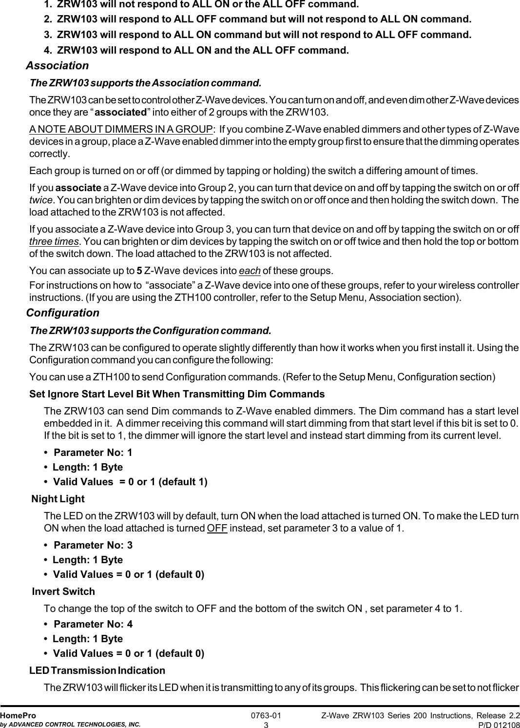 Z-Wave ZRW103 Series 200 Instructions, Release 2.2P/D 012108HomeProby ADVANCED CONTROL TECHNOLOGIES, INC.0763-0131.  ZRW103 will not respond to ALL ON or the ALL OFF command.2.  ZRW103 will respond to ALL OFF command but will not respond to ALL ON command.3.  ZRW103 will respond to ALL ON command but will not respond to ALL OFF command.4.  ZRW103 will respond to ALL ON and the ALL OFF command.AssociationThe ZRW103 supports the Association command.The ZRW103 can be set to control other Z-Wave devices. You can turn on and off, and even dim other Z-Wave devicesonce they are “associated” into either of 2 groups with the ZRW103.A NOTE ABOUT DIMMERS IN A GROUP:  If you combine Z-Wave enabled dimmers and other types of Z-Wavedevices in a group, place a Z-Wave enabled dimmer into the empty group first to ensure that the dimming operatescorrectly.Each group is turned on or off (or dimmed by tapping or holding) the switch a differing amount of times.If you associate a Z-Wave device into Group 2, you can turn that device on and off by tapping the switch on or offtwice. You can brighten or dim devices by tapping the switch on or off once and then holding the switch down.  Theload attached to the ZRW103 is not affected.If you associate a Z-Wave device into Group 3, you can turn that device on and off by tapping the switch on or offthree times. You can brighten or dim devices by tapping the switch on or off twice and then hold the top or bottomof the switch down. The load attached to the ZRW103 is not affected.You can associate up to 5 Z-Wave devices into each of these groups.For instructions on how to  “associate” a Z-Wave device into one of these groups, refer to your wireless controllerinstructions. (If you are using the ZTH100 controller, refer to the Setup Menu, Association section).ConfigurationThe ZRW103 supports the Configuration command.The ZRW103 can be configured to operate slightly differently than how it works when you first install it. Using theConfiguration command you can configure the following:You can use a ZTH100 to send Configuration commands. (Refer to the Setup Menu, Configuration section)Set Ignore Start Level Bit When Transmitting Dim CommandsThe ZRW103 can send Dim commands to Z-Wave enabled dimmers. The Dim command has a start levelembedded in it.  A dimmer receiving this command will start dimming from that start level if this bit is set to 0.If the bit is set to 1, the dimmer will ignore the start level and instead start dimming from its current level.•  Parameter No: 1•  Length: 1 Byte•  Valid Values  = 0 or 1 (default 1) Night LightThe LED on the ZRW103 will by default, turn ON when the load attached is turned ON. To make the LED turnON when the load attached is turned OFF instead, set parameter 3 to a value of 1.•  Parameter No: 3•  Length: 1 Byte•  Valid Values = 0 or 1 (default 0) Invert SwitchTo change the top of the switch to OFF and the bottom of the switch ON , set parameter 4 to 1.•  Parameter No: 4•  Length: 1 Byte•  Valid Values = 0 or 1 (default 0)LED Transmission IndicationThe ZRW103 will flicker its LED when it is transmitting to any of its groups.  This flickering can be set to not flicker