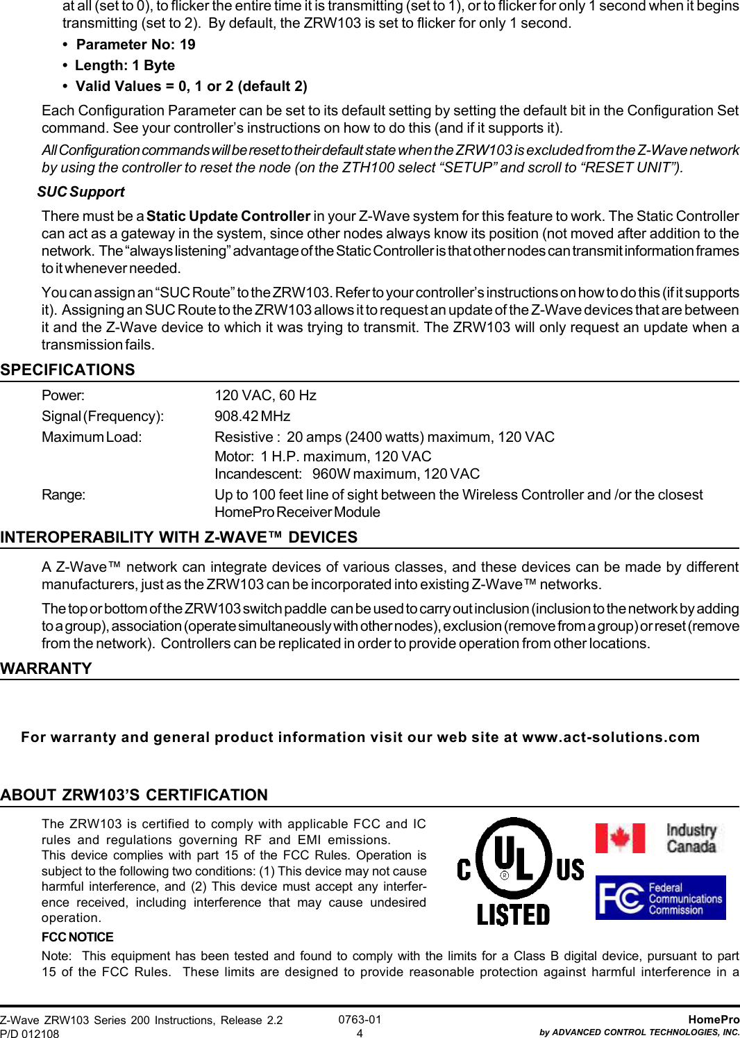 Z-Wave ZRW103 Series 200 Instructions, Release 2.2P/D 012108HomeProby ADVANCED CONTROL TECHNOLOGIES, INC.0763-014at all (set to 0), to flicker the entire time it is transmitting (set to 1), or to flicker for only 1 second when it beginstransmitting (set to 2).  By default, the ZRW103 is set to flicker for only 1 second.•  Parameter No: 19•  Length: 1 Byte•  Valid Values = 0, 1 or 2 (default 2)Each Configuration Parameter can be set to its default setting by setting the default bit in the Configuration Setcommand. See your controller’s instructions on how to do this (and if it supports it).All Configuration commands will be reset to their default state when the ZRW103 is excluded from the Z-Wave networkby using the controller to reset the node (on the ZTH100 select “SETUP” and scroll to “RESET UNIT”).SUC SupportThere must be a Static Update Controller in your Z-Wave system for this feature to work. The Static Controllercan act as a gateway in the system, since other nodes always know its position (not moved after addition to thenetwork.  The “always listening” advantage of the Static Controller is that other nodes can transmit information framesto it whenever needed.You can assign an “SUC Route” to the ZRW103. Refer to your controller’s instructions on how to do this (if it supportsit).  Assigning an SUC Route to the ZRW103 allows it to request an update of the Z-Wave devices that are betweenit and the Z-Wave device to which it was trying to transmit. The ZRW103 will only request an update when atransmission fails.SPECIFICATIONSPower: 120 VAC, 60 HzSignal (Frequency): 908.42 MHzMaximum Load: Resistive :  20 amps (2400 watts) maximum, 120 VACMotor: 1 H.P. maximum, 120 VACIncandescent: 960W maximum, 120 VACRange: Up to 100 feet line of sight between the Wireless Controller and /or the closestHomePro Receiver ModuleINTEROPERABILITY WITH Z-WAVE™ DEVICESA Z-Wave™ network can integrate devices of various classes, and these devices can be made by differentmanufacturers, just as the ZRW103 can be incorporated into existing Z-Wave™ networks.The top or bottom of the ZRW103 switch paddle  can be used to carry out inclusion (inclusion to the network by addingto a group), association (operate simultaneously with other nodes), exclusion (remove from a group) or reset (removefrom the network).  Controllers can be replicated in order to provide operation from other locations.WARRANTYFor warranty and general product information visit our web site at www.act-solutions.comABOUT ZRW103’S CERTIFICATIONThe ZRW103 is certified to comply with applicable FCC and ICrules and regulations governing RF and EMI emissions.This device complies with part 15 of the FCC Rules. Operation issubject to the following two conditions: (1) This device may not causeharmful interference, and (2) This device must accept any interfer-ence received, including interference that may cause undesiredoperation.FCC NOTICENote:  This equipment has been tested and found to comply with the limits for a Class B digital device, pursuant to part15 of the FCC Rules.  These limits are designed to provide reasonable protection against harmful interference in a