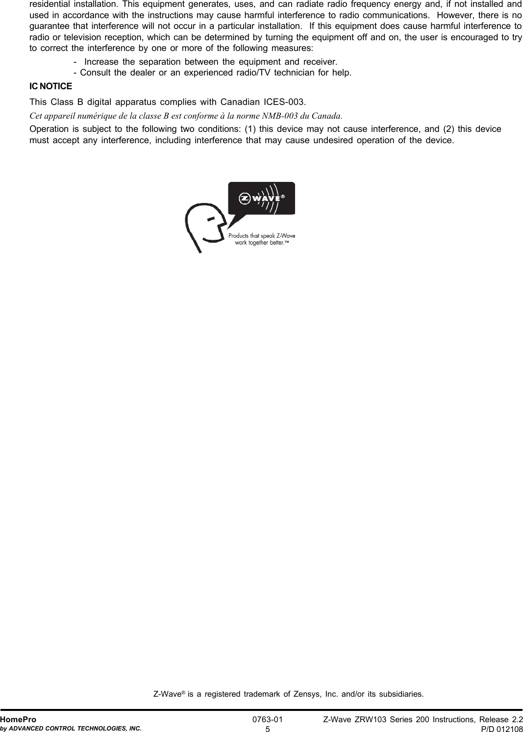 Z-Wave ZRW103 Series 200 Instructions, Release 2.2P/D 012108HomeProby ADVANCED CONTROL TECHNOLOGIES, INC.0763-015residential installation. This equipment generates, uses, and can radiate radio frequency energy and, if not installed andused in accordance with the instructions may cause harmful interference to radio communications.  However, there is noguarantee that interference will not occur in a particular installation.  If this equipment does cause harmful interference toradio or television reception, which can be determined by turning the equipment off and on, the user is encouraged to tryto correct the interference by one or more of the following measures:-  Increase the separation between the equipment and receiver.- Consult the dealer or an experienced radio/TV technician for help.IC NOTICEThis Class B digital apparatus complies with Canadian ICES-003.Cet appareil numérique de la classe B est conforme à la norme NMB-003 du Canada.Operation is subject to the following two conditions: (1) this device may not cause interference, and (2) this devicemust accept any interference, including interference that may cause undesired operation of the device.Z-Wave®  is a registered trademark of Zensys, Inc. and/or its subsidiaries.