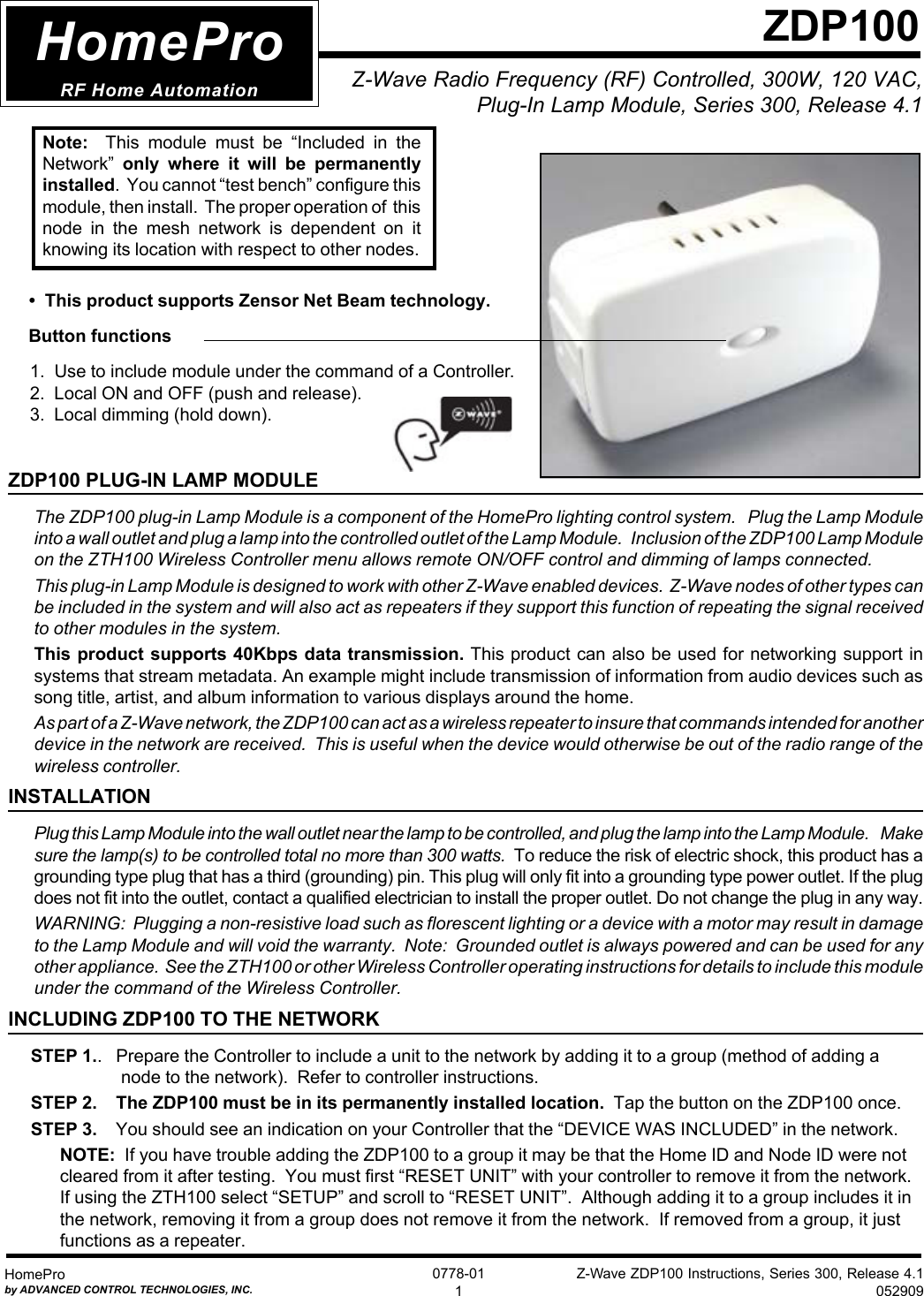 Z-Wave ZDP100 Instructions, Series 300, Release 4.1052909HomeProby ADVANCED CONTROL TECHNOLOGIES, INC.0778-011Z-Wave Radio Frequency (RF) Controlled, 300W, 120 VAC,  Plug-In Lamp Module, Series 300, Release 4.1ZDP100HomeProRF Home Automation     Button functions1.  Use to include module under the command of a Controller.2.  Local ON and OFF (push and release).3.  Local dimming (hold down).ZDP100 PLUG-IN LAMP MODULEThe ZDP100 plug-in Lamp Module is a component of the HomePro lighting control system.   Plug the Lamp Moduleinto a wall outlet and plug a lamp into the controlled outlet of the Lamp Module.   Inclusion of the ZDP100 Lamp Moduleon the ZTH100 Wireless Controller menu allows remote ON/OFF control and dimming of lamps connected.This plug-in Lamp Module is designed to work with other Z-Wave enabled devices.  Z-Wave nodes of other types canbe included in the system and will also act as repeaters if they support this function of repeating the signal receivedto other modules in the system.This product supports 40Kbps data transmission. This product can also be used for networking support insystems that stream metadata. An example might include transmission of information from audio devices such assong title, artist, and album information to various displays around the home.As part of a Z-Wave network, the ZDP100 can act as a wireless repeater to insure that commands intended for anotherdevice in the network are received.  This is useful when the device would otherwise be out of the radio range of thewireless controller.INSTALLATIONPlug this Lamp Module into the wall outlet near the lamp to be controlled, and plug the lamp into the Lamp Module.    Makesure the lamp(s) to be controlled total no more than 300 watts. To reduce the risk of electric shock, this product has agrounding type plug that has a third (grounding) pin. This plug will only fit into a grounding type power outlet. If the plugdoes not fit into the outlet, contact a qualified electrician to install the proper outlet. Do not change the plug in any way.WARNING:  Plugging a non-resistive load such as florescent lighting or a device with a motor may result in damageto the Lamp Module and will void the warranty.  Note:  Grounded outlet is always powered and can be used for anyother appliance.  See the ZTH100 or other Wireless Controller operating instructions for details to include this moduleunder the command of the Wireless Controller.INCLUDING ZDP100 TO THE NETWORKSTEP 1..   Prepare the Controller to include a unit to the network by adding it to a group (method of adding anode to the network).  Refer to controller instructions.STEP 2.  The ZDP100 must be in its permanently installed location.  Tap the button on the ZDP100 once.STEP 3.    You should see an indication on your Controller that the “DEVICE WAS INCLUDED” in the network.NOTE:  If you have trouble adding the ZDP100 to a group it may be that the Home ID and Node ID were notcleared from it after testing.  You must first “RESET UNIT” with your controller to remove it from the network.If using the ZTH100 select “SETUP” and scroll to “RESET UNIT”.  Although adding it to a group includes it inthe network, removing it from a group does not remove it from the network.  If removed from a group, it justfunctions as a repeater.• This product supports Zensor Net Beam technology.Note:    This  module  must  be  “Included  in  theNetwork” only  where  it  will  be  permanentlyinstalled.  You cannot “test bench” configure thismodule, then install.  The proper operation of  thisnode  in  the  mesh network  is  dependent  on  itknowing its location with respect to other nodes.