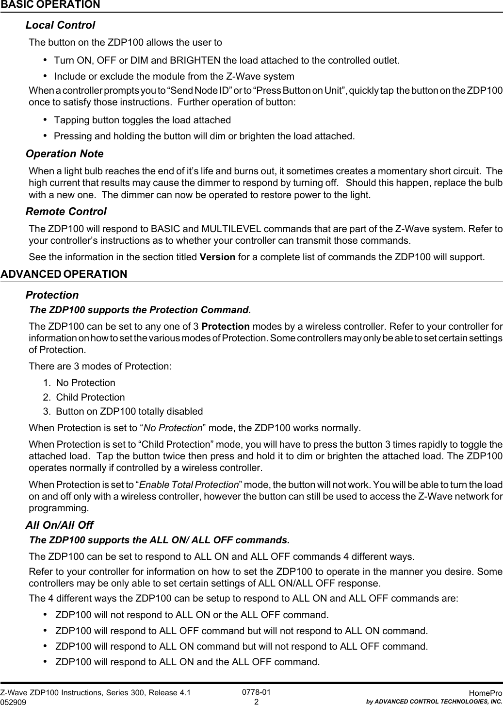 Z-Wave ZDP100 Instructions, Series 300, Release 4.1052909HomeProby ADVANCED CONTROL TECHNOLOGIES, INC.0778-012BASIC OPERATIONLocal ControlThe button on the ZDP100 allows the user to•Turn ON, OFF or DIM and BRIGHTEN the load attached to the controlled outlet.•Include or exclude the module from the Z-Wave systemWhen a controller prompts you to “Send Node ID” or to “Press Button on Unit”, quickly tap  the button on the ZDP100once to satisfy those instructions.  Further operation of button:• Tapping button toggles the load attached•Pressing and holding the button will dim or brighten the load attached.Operation NoteWhen a light bulb reaches the end of it’s life and burns out, it sometimes creates a momentary short circuit.  Thehigh current that results may cause the dimmer to respond by turning off.   Should this happen, replace the bulbwith a new one.  The dimmer can now be operated to restore power to the light.Remote ControlThe ZDP100 will respond to BASIC and MULTILEVEL commands that are part of the Z-Wave system. Refer toyour controller’s instructions as to whether your controller can transmit those commands.See the information in the section titled Version for a complete list of commands the ZDP100 will support.ADVANCED OPERATIONProtectionThe ZDP100 supports the Protection Command.The ZDP100 can be set to any one of 3 Protection modes by a wireless controller. Refer to your controller forinformation on how to set the various modes of Protection. Some controllers may only be able to set certain settingsof Protection.There are 3 modes of Protection:1.  No Protection2.  Child Protection3.  Button on ZDP100 totally disabledWhen Protection is set to “No Protection” mode, the ZDP100 works normally.When Protection is set to “Child Protection” mode, you will have to press the button 3 times rapidly to toggle theattached load.  Tap the button twice then press and hold it to dim or brighten the attached load. The ZDP100operates normally if controlled by a wireless controller.When Protection is set to “Enable Total Protection” mode, the button will not work. You will be able to turn the loadon and off only with a wireless controller, however the button can still be used to access the Z-Wave network forprogramming.All On/All OffThe ZDP100 supports the ALL ON/ ALL OFF commands.The ZDP100 can be set to respond to ALL ON and ALL OFF commands 4 different ways.Refer to your controller for information on how to set the ZDP100 to operate in the manner you desire. Somecontrollers may be only able to set certain settings of ALL ON/ALL OFF response.The 4 different ways the ZDP100 can be setup to respond to ALL ON and ALL OFF commands are:•   ZDP100 will not respond to ALL ON or the ALL OFF command.•   ZDP100 will respond to ALL OFF command but will not respond to ALL ON command.•   ZDP100 will respond to ALL ON command but will not respond to ALL OFF command.•   ZDP100 will respond to ALL ON and the ALL OFF command.