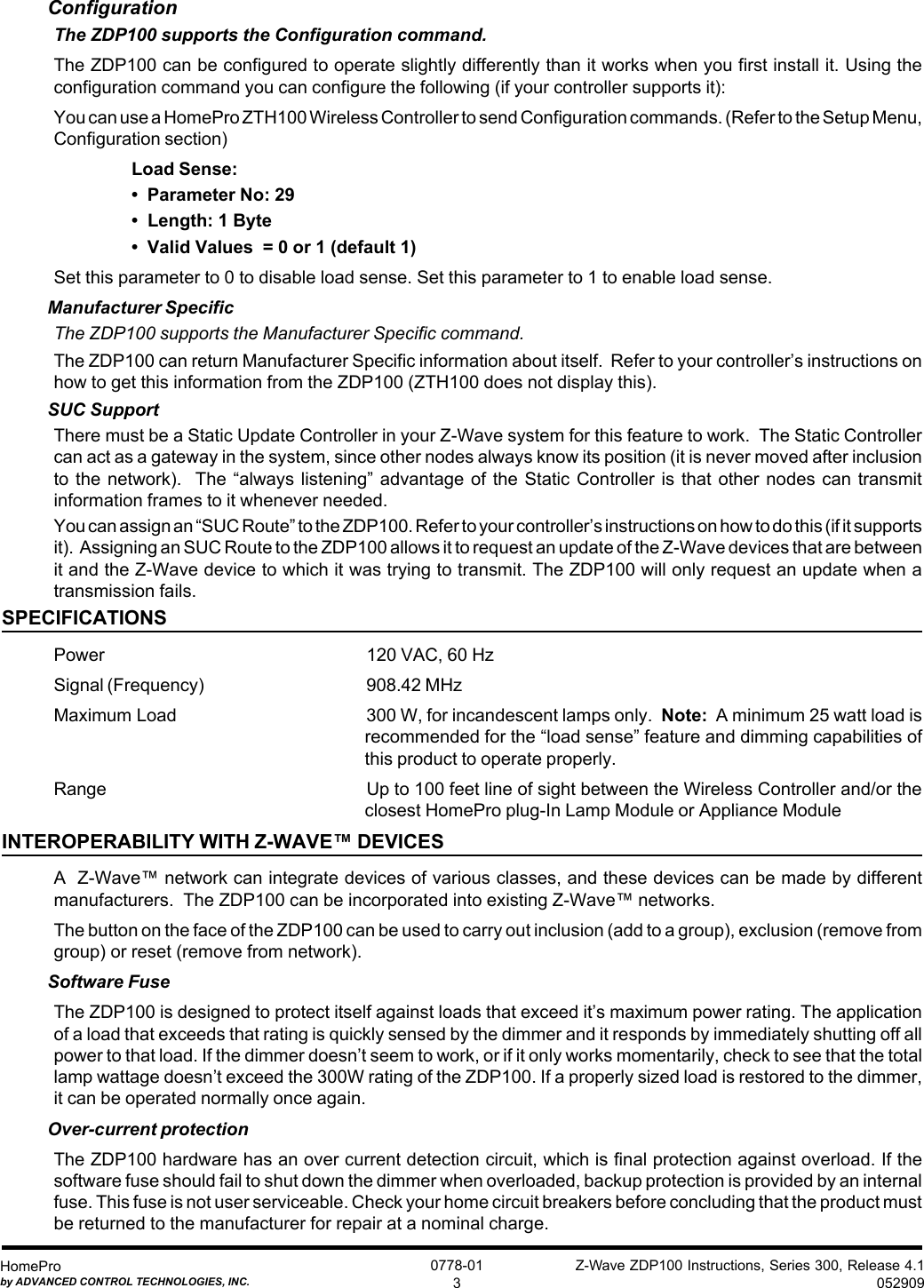 Z-Wave ZDP100 Instructions, Series 300, Release 4.1052909HomeProby ADVANCED CONTROL TECHNOLOGIES, INC.0778-013ConfigurationThe ZDP100 supports the Configuration command.The ZDP100 can be configured to operate slightly differently than it works when you first install it. Using theconfiguration command you can configure the following (if your controller supports it):You can use a HomePro ZTH100 Wireless Controller to send Configuration commands. (Refer to the Setup Menu,Configuration section)Load Sense:•  Parameter No: 29•  Length: 1 Byte•  Valid Values  = 0 or 1 (default 1)Set this parameter to 0 to disable load sense. Set this parameter to 1 to enable load sense.Manufacturer SpecificThe ZDP100 supports the Manufacturer Specific command.The ZDP100 can return Manufacturer Specific information about itself.  Refer to your controller’s instructions onhow to get this information from the ZDP100 (ZTH100 does not display this).SUC SupportThere must be a Static Update Controller in your Z-Wave system for this feature to work.  The Static Controllercan act as a gateway in the system, since other nodes always know its position (it is never moved after inclusionto the network).   The  “always listening” advantage of  the  Static Controller is that  other  nodes can transmitinformation frames to it whenever needed.You can assign an “SUC Route” to the ZDP100. Refer to your controller’s instructions on how to do this (if it supportsit).  Assigning an SUC Route to the ZDP100 allows it to request an update of the Z-Wave devices that are betweenit and the Z-Wave device to which it was trying to transmit. The ZDP100 will only request an update when atransmission fails.SPECIFICATIONSPower 120 VAC, 60 HzSignal (Frequency) 908.42 MHzMaximum Load 300 W, for incandescent lamps only.  Note:  A minimum 25 watt load isrecommended for the “load sense” feature and dimming capabilities ofthis product to operate properly.Range Up to 100 feet line of sight between the Wireless Controller and/or theclosest HomePro plug-In Lamp Module or Appliance ModuleINTEROPERABILITY WITH Z-WAVE™ DEVICESA  Z-Wave™ network can integrate devices of various classes, and these devices can be made by differentmanufacturers.  The ZDP100 can be incorporated into existing Z-Wave™ networks.The button on the face of the ZDP100 can be used to carry out inclusion (add to a group), exclusion (remove fromgroup) or reset (remove from network).Software FuseThe ZDP100 is designed to protect itself against loads that exceed it’s maximum power rating. The applicationof a load that exceeds that rating is quickly sensed by the dimmer and it responds by immediately shutting off allpower to that load. If the dimmer doesn’t seem to work, or if it only works momentarily, check to see that the totallamp wattage doesn’t exceed the 300W rating of the ZDP100. If a properly sized load is restored to the dimmer,it can be operated normally once again.Over-current protectionThe ZDP100 hardware has an over current detection circuit, which is final protection against overload. If thesoftware fuse should fail to shut down the dimmer when overloaded, backup protection is provided by an internalfuse. This fuse is not user serviceable. Check your home circuit breakers before concluding that the product mustbe returned to the manufacturer for repair at a nominal charge.