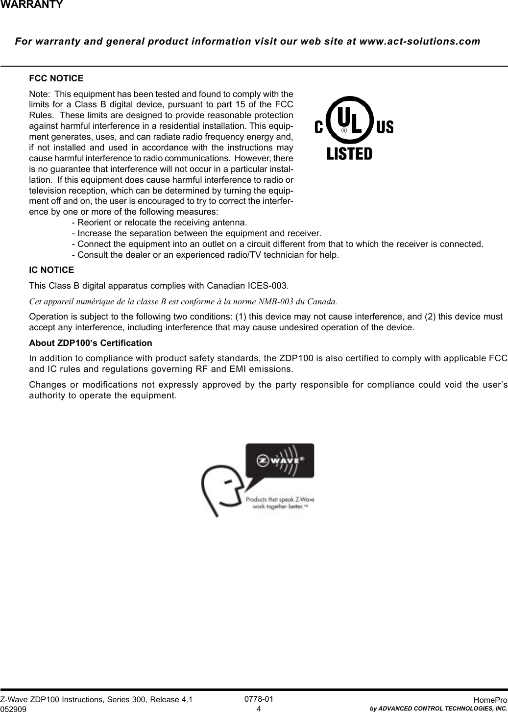 Z-Wave ZDP100 Instructions, Series 300, Release 4.1052909HomeProby ADVANCED CONTROL TECHNOLOGIES, INC.0778-014WARRANTYFor warranty and general product information visit our web site at www.act-solutions.comFCC NOTICENote:  This equipment has been tested and found to comply with thelimits for a Class B digital  device, pursuant to part 15 of  the FCCRules.  These limits are designed to provide reasonable protectionagainst harmful interference in a residential installation. This equip-ment generates, uses, and can radiate radio frequency energy and,if  not  installed  and  used  in  accordance  with  the  instructions  maycause harmful interference to radio communications.  However, thereis no guarantee that interference will not occur in a particular instal-lation.  If this equipment does cause harmful interference to radio ortelevision reception, which can be determined by turning the equip-ment off and on, the user is encouraged to try to correct the interfer-ence by one or more of the following measures:- Reorient or relocate the receiving antenna.- Increase the separation between the equipment and receiver.- Connect the equipment into an outlet on a circuit different from that to which the receiver is connected.- Consult the dealer or an experienced radio/TV technician for help.IC NOTICEThis Class B digital apparatus complies with Canadian ICES-003.Cet appareil numérique de la classe B est conforme à la norme NMB-003 du Canada.Operation is subject to the following two conditions: (1) this device may not cause interference, and (2) this device mustaccept any interference, including interference that may cause undesired operation of the device.About ZDP100’s CertificationIn addition to compliance with product safety standards, the ZDP100 is also certified to comply with applicable FCCand IC rules and regulations governing RF and EMI emissions.Changes  or  modifications  not  expressly  approved  by  the  party  responsible  for  compliance  could  void  the  user’sauthority to operate the equipment.