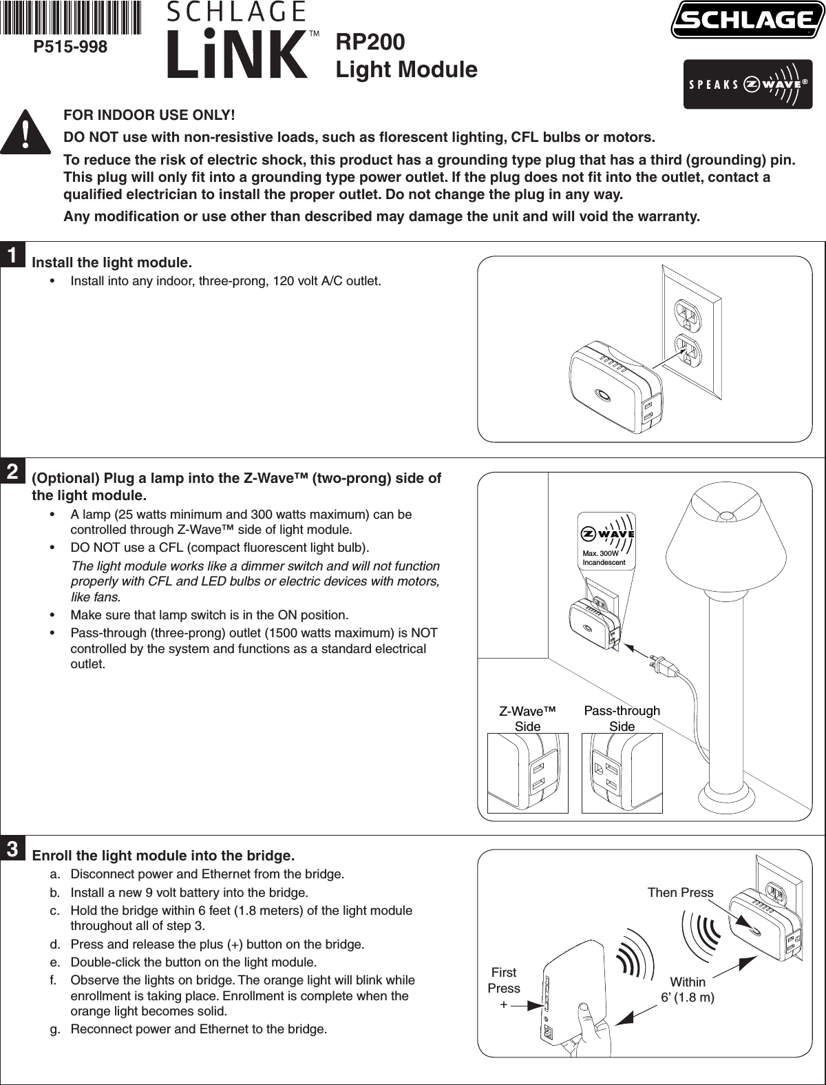 RP200Light ModuleP515-998FOR INDOOR USE ONLY!DO NOT use with non-resistive loads, such as ﬂorescent lighting, CFL bulbs or motors.To reduce the risk of electric shock, this product has a grounding type plug that has a third (grounding) pin. This plug will only ﬁt into a grounding type power outlet. If the plug does not ﬁt into the outlet, contact a qualiﬁed electrician to install the proper outlet. Do not change the plug in any way.Any modiﬁcation or use other than described may damage the unit and will void the warranty.Install the light module.Install into any indoor, three-prong, 120 volt A/C outlet.•1(Optional) Plug a lamp into the Z-Wave™ (two-prong) side of the light module.A lamp (25 watts minimum and 300 watts maximum) can be •controlled through Z-Wave™ side of light module.DO NOT use a CFL (compact ﬂuorescent light bulb). •The light module works like a dimmer switch and will not function properly with CFL and LED bulbs or electric devices with motors, like fans.Make sure that lamp switch is in the ON position.•Pass-through (three-prong) outlet (1500 watts maximum) is NOT •controlled by the system and functions as a standard electrical outlet.2Max. 300W IncandescentZ-Wave™SidePass-throughSideEnroll the light module into the bridge.Disconnect power and Ethernet from the bridge.a. Install a new 9 volt battery into the bridge.b. Hold the bridge within 6 feet (1.8 meters) of the light module c. throughout all of step 3.Press and release the plus (+) button on the bridge.d. Double-click the button on the light module.e. Observe the lights on bridge. The orange light will blink while f. enrollment is taking place. Enrollment is complete when the orange light becomes solid.Reconnect power and Ethernet to the bridge.g. 3FirstPress+Then PressWithin6’ (1.8 m)