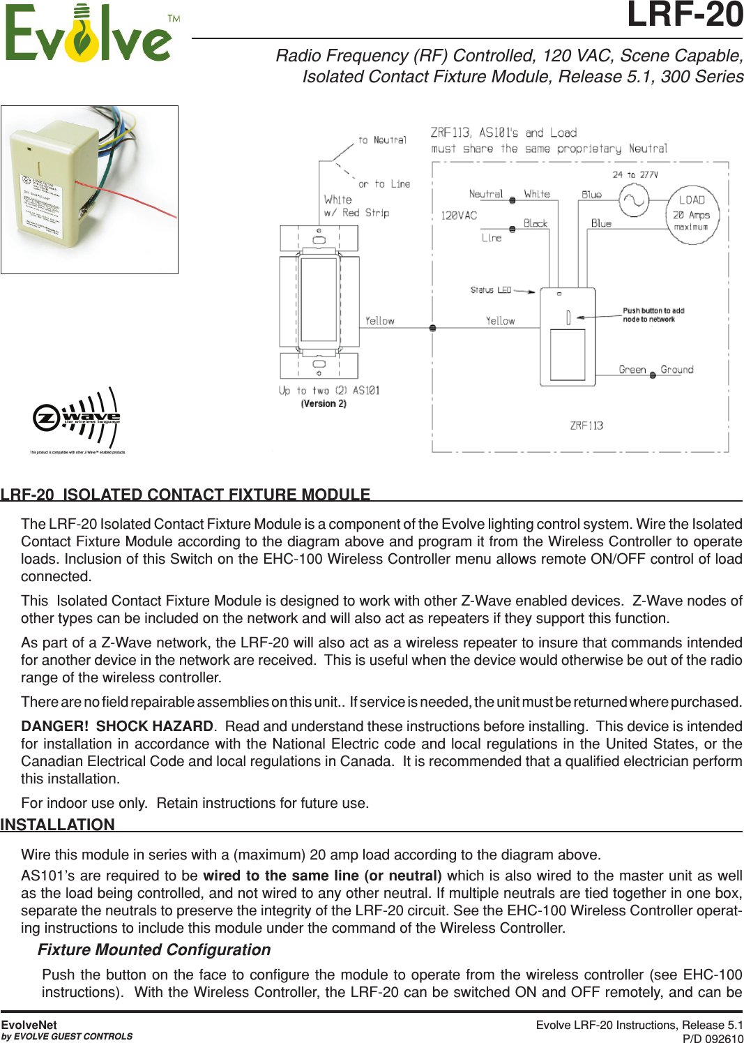 Evolve LRF-20 Instructions, Release 5.1 P/D 092610EvolveNetby EVOLVE GUEST CONTROLSRadio Frequency (RF) Controlled, 120 VAC, Scene Capable, Isolated Contact Fixture Module, Release 5.1, 300 Series LRF-20  ISOLATED CONTACT FIXTURE MODULEThe LRF-20 Isolated Contact Fixture Module is a component of the Evolve lighting control system. Wire the Isolated Contact Fixture Module according to the diagram above and program it from the Wireless Controller to operate loads. Inclusion of this Switch on the EHC-100 Wireless Controller menu allows remote ON/OFF control of load connected.  This  Isolated Contact Fixture Module is designed to work with other Z-Wave enabled devices.  Z-Wave nodes of other types can be included on the network and will also act as repeaters if they support this function. As part of a Z-Wave network, the LRF-20 will also act as a wireless repeater to insure that commands intended for another device in the network are received.  This is useful when the device would otherwise be out of the radio range of the wireless controller. There are no ﬁeld repairable assemblies on this unit..  If service is needed, the unit must be returned where purchased.DANGER!  SHOCK HAZARD.  Read and understand these instructions before installing.  This device is intended for installation in accordance with the National Electric code and local regulations in the United States, or the Canadian Electrical Code and local regulations in Canada.  It is recommended that a qualiﬁed electrician perform this installation.For indoor use only.  Retain instructions for future use. INSTALLATION Wire this module in series with a (maximum) 20 amp load according to the diagram above. AS101’s are required to be wired to the same line (or neutral) which is also wired to the master unit as well as the load being controlled, and not wired to any other neutral. If multiple neutrals are tied together in one box, separate the neutrals to preserve the integrity of the LRF-20 circuit. See the EHC-100 Wireless Controller operat-ing instructions to include this module under the command of the Wireless Controller.Fixture Mounted Conﬁguration Push the button on the face to conﬁgure the module to operate from the wireless controller (see EHC-100 instructions).  With the Wireless Controller, the LRF-20 can be switched ON and OFF remotely, and can be LRF-20