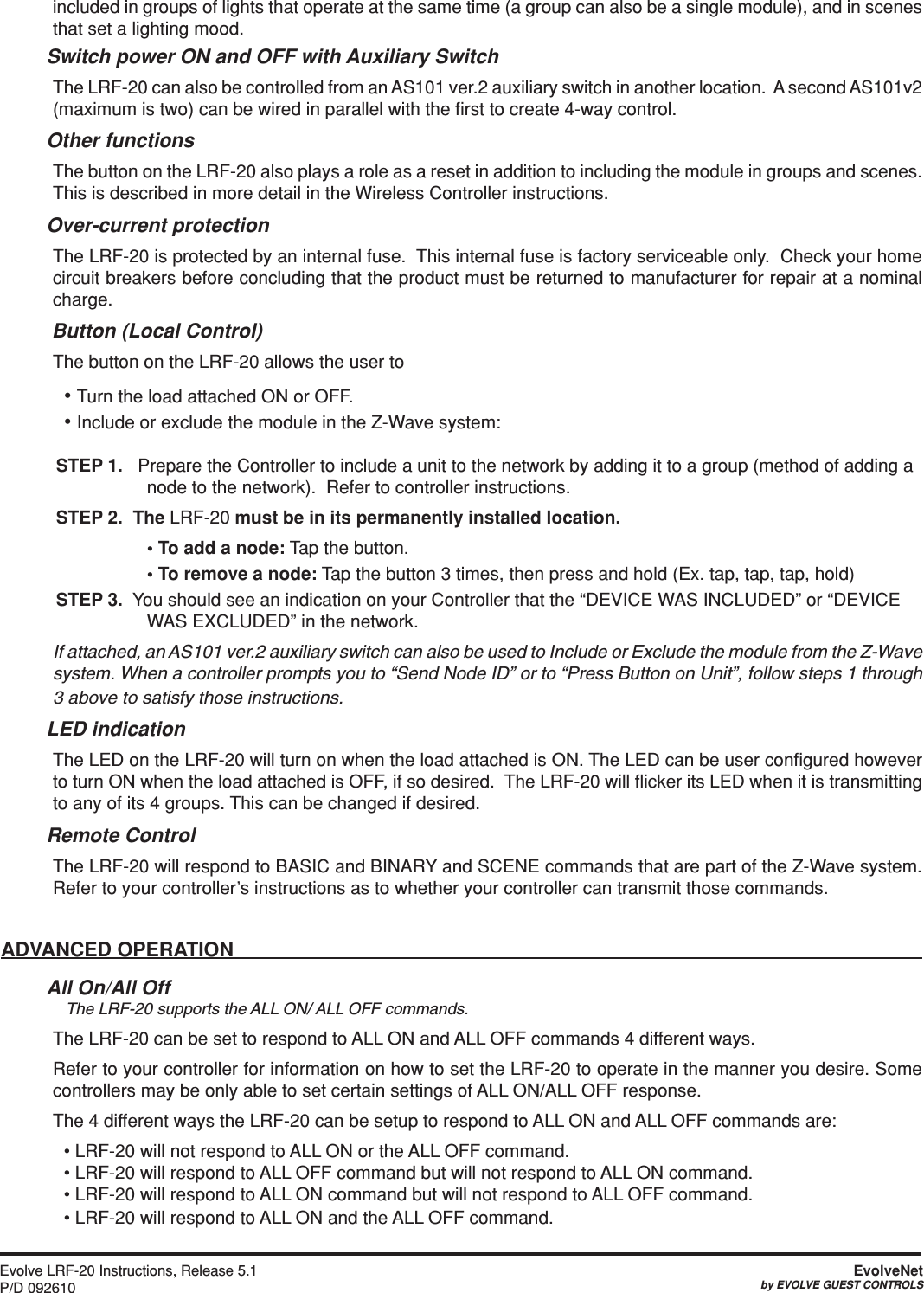 Evolve LRF-20 Instructions, Release 5.1P/D 092610EvolveNetby EVOLVE GUEST CONTROLSincluded in groups of lights that operate at the same time (a group can also be a single module), and in scenes that set a lighting mood.  Switch power ON and OFF with Auxiliary SwitchThe LRF-20 can also be controlled from an AS101 ver.2 auxiliary switch in another location.  A second AS101v2 (maximum is two) can be wired in parallel with the ﬁrst to create 4-way control.  Other functionsThe button on the LRF-20 also plays a role as a reset in addition to including the module in groups and scenes. This is described in more detail in the Wireless Controller instructions. Over-current protectionThe LRF-20 is protected by an internal fuse.  This internal fuse is factory serviceable only.  Check your home circuit breakers before concluding that the product must be returned to manufacturer for repair at a nominal charge. Button (Local Control)The button on the LRF-20 allows the user to• Turn the load attached ON or OFF.• Include or exclude the module in the Z-Wave system:STEP 1.   Prepare the Controller to include a unit to the network by adding it to a group (method of adding a node to the network).  Refer to controller instructions.  STEP 2.  The LRF-20 must be in its permanently installed location. •Toaddanode: Tap the button. •Toremoveanode: Tap the button 3 times, then press and hold (Ex. tap, tap, tap, hold)STEP 3.  You should see an indication on your Controller that the “DEVICE WAS INCLUDED” or “DEVICE WAS EXCLUDED” in the network. If attached, an AS101 ver.2 auxiliary switch can also be used to Include or Exclude the module from the Z-Wave system. When a controller prompts you to “Send Node ID” or to “Press Button on Unit”, follow steps 1 through 3 above to satisfy those instructions. LED indicationThe LED on the LRF-20 will turn on when the load attached is ON. The LED can be user conﬁgured however to turn ON when the load attached is OFF, if so desired.  The LRF-20 will ﬂicker its LED when it is transmitting to any of its 4 groups. This can be changed if desired.Remote ControlThe LRF-20 will respond to BASIC and BINARY and SCENE commands that are part of the Z-Wave system. Refer to your controller’s instructions as to whether your controller can transmit those commands.ADVANCED OPERATIONAll On/All Off  The LRF-20 supports the ALL ON/ ALL OFF commands.The LRF-20 can be set to respond to ALL ON and ALL OFF commands 4 different ways.Refer to your controller for information on how to set the LRF-20 to operate in the manner you desire. Some controllers may be only able to set certain settings of ALL ON/ALL OFF response.The 4 different ways the LRF-20 can be setup to respond to ALL ON and ALL OFF commands are:• LRF-20 will not respond to ALL ON or the ALL OFF command.• LRF-20 will respond to ALL OFF command but will not respond to ALL ON command.• LRF-20 will respond to ALL ON command but will not respond to ALL OFF command.• LRF-20 will respond to ALL ON and the ALL OFF command.