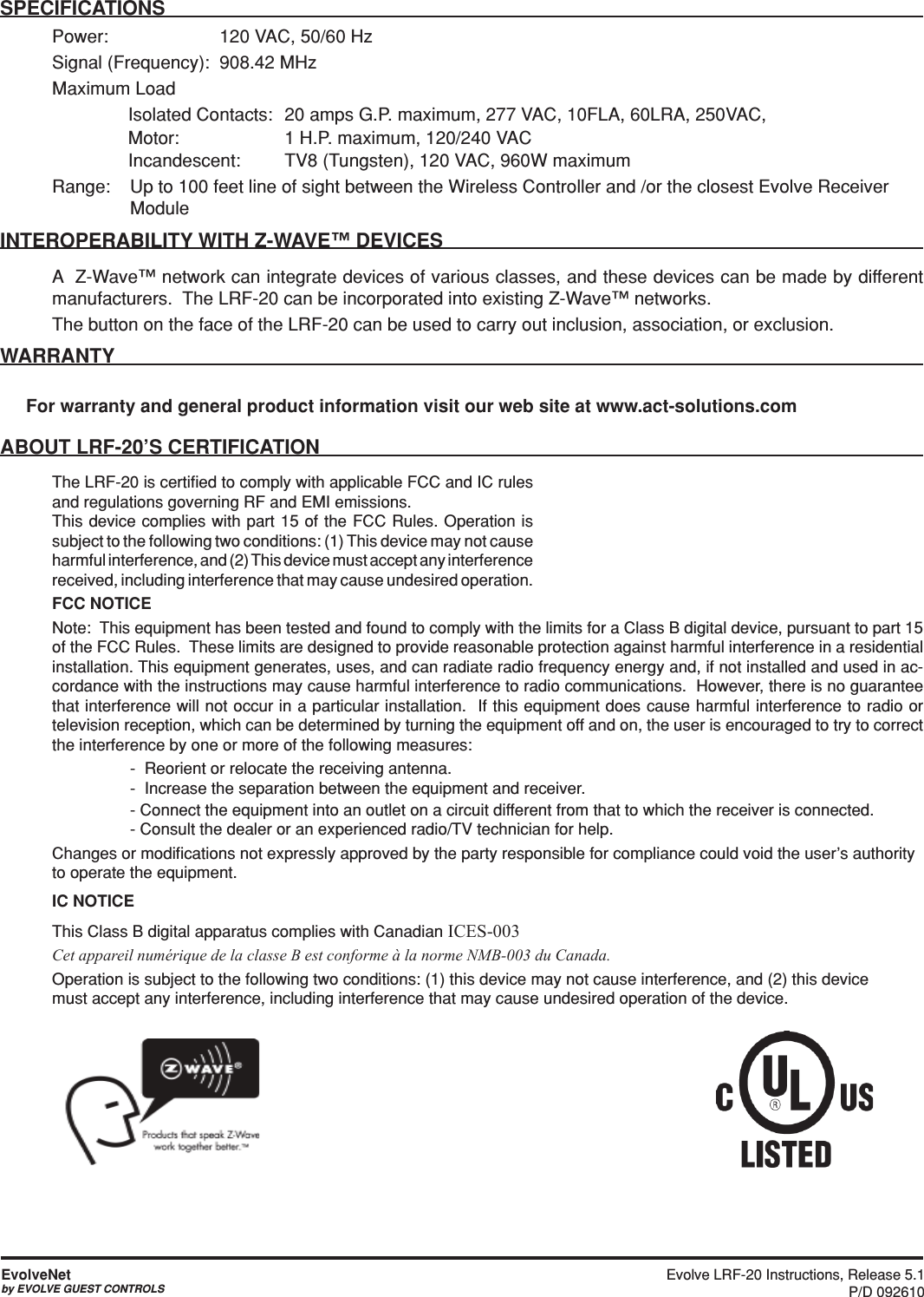 Evolve LRF-20 Instructions, Release 5.1 P/D 092610EvolveNetby EVOLVE GUEST CONTROLSSPECIFICATIONSPower:    120 VAC, 50/60 HzSignal (Frequency):  908.42 MHz Maximum Load   Isolated Contacts:  20 amps G.P. maximum, 277 VAC, 10FLA, 60LRA, 250VAC,   Motor:       1 H.P. maximum, 120/240 VAC  Incandescent:      TV8 (Tungsten), 120 VAC, 960W maximum Range:  Up to 100 feet line of sight between the Wireless Controller and /or the closest Evolve Receiver       ModuleINTEROPERABILITY WITH Z-WAVE™ DEVICESA  Z-Wave™ network can integrate devices of various classes, and these devices can be made by different manufacturers.  The LRF-20 can be incorporated into existing Z-Wave™ networks.The button on the face of the LRF-20 can be used to carry out inclusion, association, or exclusion.WARRANTYFor warranty and general product information visit our web site at www.act-solutions.comABOUT LRF-20’S CERTIFICATIONThe LRF-20 is certiﬁed to comply with applicable FCC and IC rules and regulations governing RF and EMI emissions.  This device complies with part 15 of the FCC Rules. Operation is subject to the following two conditions: (1) This device may not cause harmful interference, and (2) This device must accept any interference received, including interference that may cause undesired operation.FCC NOTICENote:  This equipment has been tested and found to comply with the limits for a Class B digital device, pursuant to part 15 of the FCC Rules.  These limits are designed to provide reasonable protection against harmful interference in a residential installation. This equipment generates, uses, and can radiate radio frequency energy and, if not installed and used in ac-cordance with the instructions may cause harmful interference to radio communications.  However, there is no guarantee that interference will not occur in a particular installation.  If this equipment does cause harmful interference to radio or television reception, which can be determined by turning the equipment off and on, the user is encouraged to try to correct the interference by one or more of the following measures:    -  Reorient or relocate the receiving antenna.-  Increase the separation between the equipment and receiver.  - Connect the equipment into an outlet on a circuit different from that to which the receiver is connected.- Consult the dealer or an experienced radio/TV technician for help.Changes or modiﬁcations not expressly approved by the party responsible for compliance could void the user’s authority to operate the equipment.IC NOTICEThis Class B digital apparatus complies with Canadian ICES-003Cet appareil numérique de la classe B est conforme à la norme NMB-003 du Canada.Operation is subject to the following two conditions: (1) this device may not cause interference, and (2) this device must accept any interference, including interference that may cause undesired operation of the device.