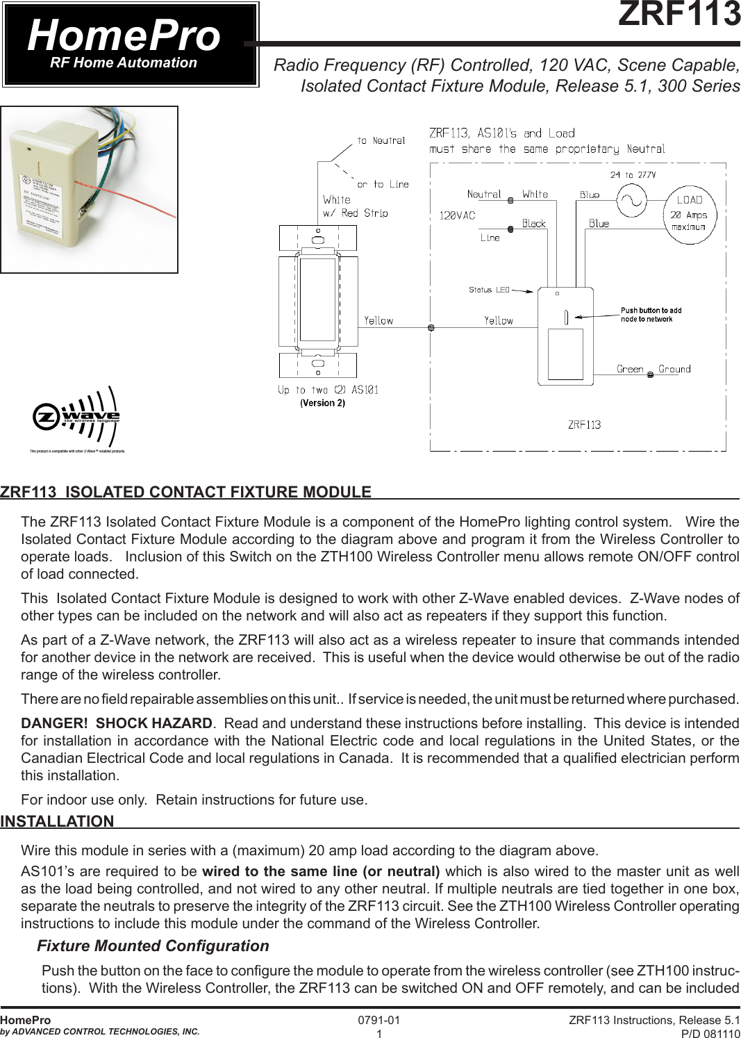 ZRF113 Instructions, Release 5.1 P/D 081110HomeProby ADVANCED CONTROL TECHNOLOGIES, INC.0791-011Radio Frequency (RF) Controlled, 120 VAC, Scene Capable, Isolated Contact Fixture Module, Release 5.1, 300 Series ZRF113HomeProRF Home AutomationZRF113  ISOLATED CONTACT FIXTURE MODULEThe ZRF113 Isolated Contact Fixture Module is a component of the HomePro lighting control system.   Wire the Isolated Contact Fixture Module according to the diagram above and program it from the Wireless Controller to operate loads.   Inclusion of this Switch on the ZTH100 Wireless Controller menu allows remote ON/OFF control of load connected.  This  Isolated Contact Fixture Module is designed to work with other Z-Wave enabled devices.  Z-Wave nodes of other types can be included on the network and will also act as repeaters if they support this function. As part of a Z-Wave network, the ZRF113 will also act as a wireless repeater to insure that commands intended for another device in the network are received.  This is useful when the device would otherwise be out of the radio range of the wireless controller. There are no eld repairable assemblies on this unit..  If service is needed, the unit must be returned where purchased.DANGER!  SHOCK HAZARD.  Read and understand these instructions before installing.  This device is intended for installation in accordance with the National Electric code and local regulations in the United States, or the Canadian Electrical Code and local regulations in Canada.  It is recommended that a qualied electrician perform this installation.For indoor use only.  Retain instructions for future use. INSTALLATION Wire this module in series with a (maximum) 20 amp load according to the diagram above. AS101’s are required to be wired to the same line (or neutral) which is also wired to the master unit as well as the load being controlled, and not wired to any other neutral. If multiple neutrals are tied together in one box, separate the neutrals to preserve the integrity of the ZRF113 circuit. See the ZTH100 Wireless Controller operating instructions to include this module under the command of the Wireless Controller.Fixture Mounted Conguration Push the button on the face to congure the module to operate from the wireless controller (see ZTH100 instruc-tions).  With the Wireless Controller, the ZRF113 can be switched ON and OFF remotely, and can be included 