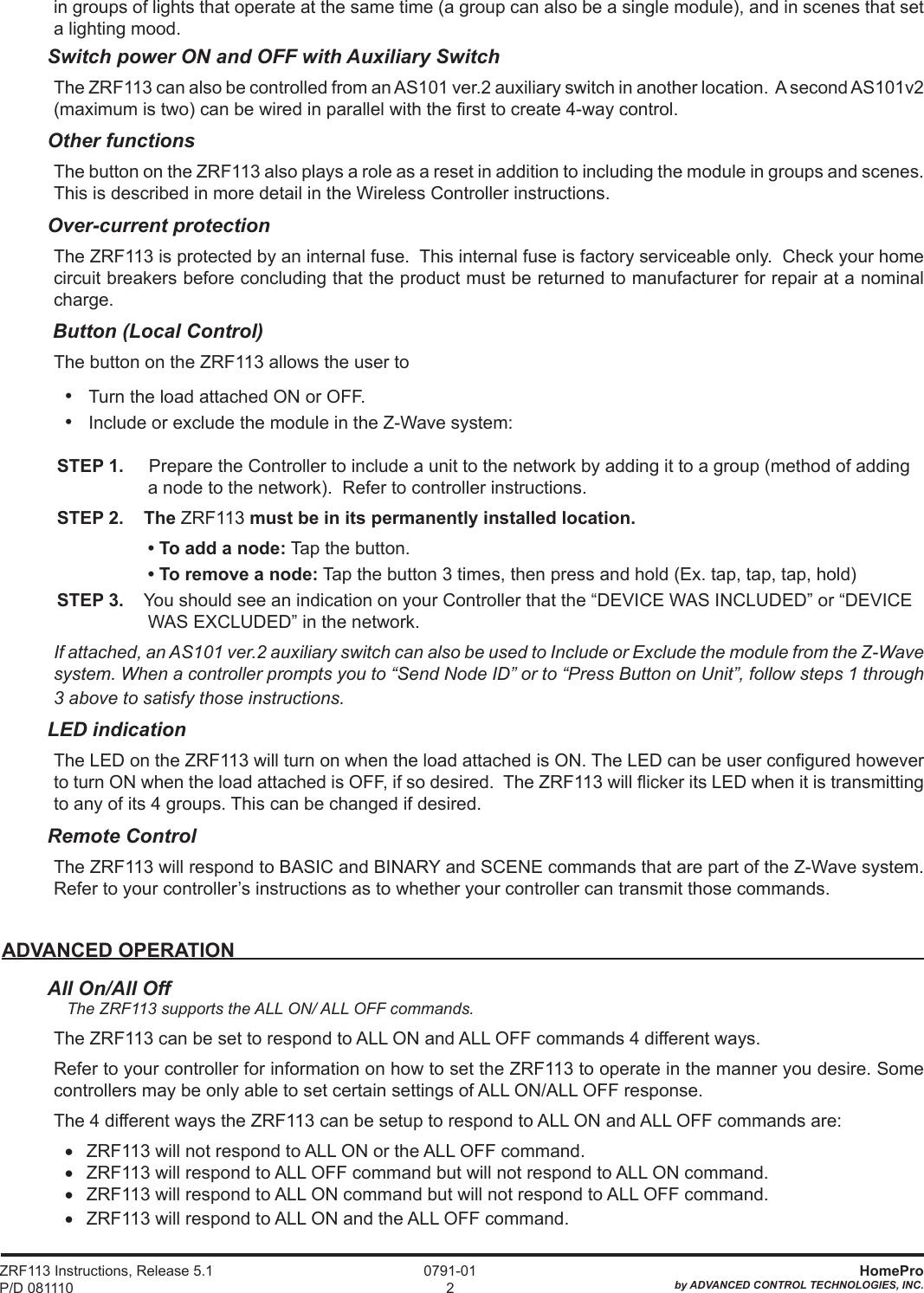 ZRF113 Instructions, Release 5.1 P/D 081110HomeProby ADVANCED CONTROL TECHNOLOGIES, INC. 0791-012in groups of lights that operate at the same time (a group can also be a single module), and in scenes that set a lighting mood.  Switch power ON and OFF with Auxiliary SwitchThe ZRF113 can also be controlled from an AS101 ver.2 auxiliary switch in another location.  A second AS101v2 (maximum is two) can be wired in parallel with the rst to create 4-way control.  Other functionsThe button on the ZRF113 also plays a role as a reset in addition to including the module in groups and scenes. This is described in more detail in the Wireless Controller instructions. Over-current protectionThe ZRF113 is protected by an internal fuse.  This internal fuse is factory serviceable only.  Check your home circuit breakers before concluding that the product must be returned to manufacturer for repair at a nominal charge. Button (Local Control)The button on the ZRF113 allows the user to•   Turn the load attached ON or OFF.•   Include or exclude the module in the Z-Wave system:STEP 1.     Prepare the Controller to include a unit to the network by adding it to a group (method of adding a node to the network).  Refer to controller instructions.  STEP 2.    The ZRF113 must be in its permanently installed location. •Toaddanode: Tap the button. •Toremoveanode: Tap the button 3 times, then press and hold (Ex. tap, tap, tap, hold)STEP 3.    You should see an indication on your Controller that the “DEVICE WAS INCLUDED” or “DEVICE WAS EXCLUDED” in the network. If attached, an AS101 ver.2 auxiliary switch can also be used to Include or Exclude the module from the Z-Wave system. When a controller prompts you to “Send Node ID” or to “Press Button on Unit”, follow steps 1 through 3 above to satisfy those instructions. LED indicationThe LED on the ZRF113 will turn on when the load attached is ON. The LED can be user congured however to turn ON when the load attached is OFF, if so desired.  The ZRF113 will icker its LED when it is transmitting to any of its 4 groups. This can be changed if desired.Remote ControlThe ZRF113 will respond to BASIC and BINARY and SCENE commands that are part of the Z-Wave system. Refer to your controller’s instructions as to whether your controller can transmit those commands.ADVANCED OPERATIONAll On/All Off  The ZRF113 supports the ALL ON/ ALL OFF commands.The ZRF113 can be set to respond to ALL ON and ALL OFF commands 4 different ways.Refer to your controller for information on how to set the ZRF113 to operate in the manner you desire. Some controllers may be only able to set certain settings of ALL ON/ALL OFF response.The 4 different ways the ZRF113 can be setup to respond to ALL ON and ALL OFF commands are:•   ZRF113 will not respond to ALL ON or the ALL OFF command.•   ZRF113 will respond to ALL OFF command but will not respond to ALL ON command.•   ZRF113 will respond to ALL ON command but will not respond to ALL OFF command.•   ZRF113 will respond to ALL ON and the ALL OFF command.