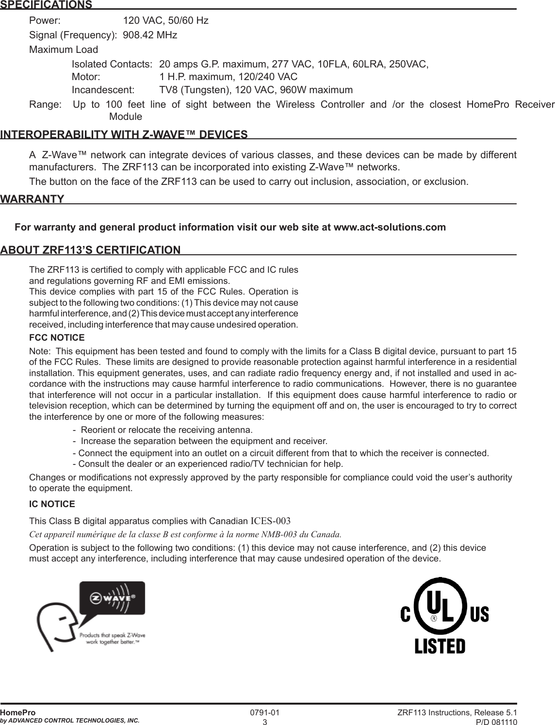 ZRF113 Instructions, Release 5.1 P/D 081110HomeProby ADVANCED CONTROL TECHNOLOGIES, INC.0791-013SPECIFICATIONSPower:    120 VAC, 50/60 HzSignal (Frequency):  908.42 MHz Maximum Load   Isolated Contacts:  20 amps G.P. maximum, 277 VAC, 10FLA, 60LRA, 250VAC,   Motor:       1 H.P. maximum, 120/240 VAC  Incandescent:      TV8 (Tungsten), 120 VAC, 960W maximum Range:  Up to 100 feet line of sight between the Wireless Controller and /or the closest HomePro Receiver     ModuleINTEROPERABILITY WITH Z-WAVE™ DEVICESA  Z-Wave™ network can integrate devices of various classes, and these devices can be made by different manufacturers.  The ZRF113 can be incorporated into existing Z-Wave™ networks.The button on the face of the ZRF113 can be used to carry out inclusion, association, or exclusion.WARRANTYForwarrantyandgeneralproductinformationvisitourwebsiteatwww.act-solutions.comABOUT ZRF113’S CERTIFICATIONThe ZRF113 is certied to comply with applicable FCC and IC rules and regulations governing RF and EMI emissions.  This device complies with part 15 of the FCC Rules. Operation is subject to the following two conditions: (1) This device may not cause harmful interference, and (2) This device must accept any interference received, including interference that may cause undesired operation.FCC NOTICENote:  This equipment has been tested and found to comply with the limits for a Class B digital device, pursuant to part 15 of the FCC Rules.  These limits are designed to provide reasonable protection against harmful interference in a residential installation. This equipment generates, uses, and can radiate radio frequency energy and, if not installed and used in ac-cordance with the instructions may cause harmful interference to radio communications.  However, there is no guarantee that interference will not occur in a particular installation.  If this equipment does cause harmful interference to radio or television reception, which can be determined by turning the equipment off and on, the user is encouraged to try to correct the interference by one or more of the following measures:    -  Reorient or relocate the receiving antenna.-  Increase the separation between the equipment and receiver.  - Connect the equipment into an outlet on a circuit different from that to which the receiver is connected.- Consult the dealer or an experienced radio/TV technician for help.Changes or modications not expressly approved by the party responsible for compliance could void the user’s authority to operate the equipment.IC NOTICEThis Class B digital apparatus complies with Canadian ICES-003Cet appareil numérique de la classe B est conforme à la norme NMB-003 du Canada.Operation is subject to the following two conditions: (1) this device may not cause interference, and (2) this device must accept any interference, including interference that may cause undesired operation of the device.