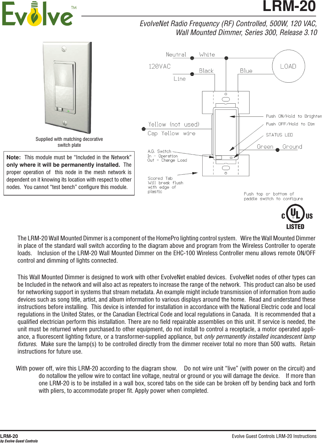 Evolve Guest Controls LRM-20 Instructions LRM-20by Evolve Guest ControlsEvolveNet Radio Frequency (RF) Controlled, 500W, 120 VAC,Wall Mounted Dimmer, Series 300, Release 3.10The LRM-20 Wall Mounted Dimmer is a component of the HomePro lighting control system.   Wire the Wall Mounted Dimmer in place of the standard wall switch according to the diagram above and program from the Wireless Controller to operate loads.   Inclusion of the LRM-20 Wall Mounted Dimmer on the EHC-100 Wireless Controller menu allows remote ON/OFF control and dimming of lights connected.  This Wall Mounted Dimmer is designed to work with other EvolveNet enabled devices.  EvolveNet nodes of other types can be Included in the network and will also act as repeaters to increase the range of the network.  This product can also be used for networking support in systems that stream metadata. An example might include transmission of information from audio devices such as song title, artist, and album information to various displays around the home.  Read and understand these instructions before installing.  This device is intended for installation in accordance with the National Electric code and local regulations in the United States, or the Canadian Electrical Code and local regulations in Canada.  It is recommended that a qualiﬁed electrician perform this installation. There are no ﬁeld repairable assemblies on this unit. If service is needed, the unit must be returned where purchased.to other equipment, do not install to control a receptacle, a motor operated appli-ance, a ﬂuorescent lighting ﬁxture, or a transformer-supplied appliance, but only permanently installed incandescent lamp ﬁxtures.  Make sure the lamp(s) to be controlled directly from the dimmer receiver total no more than 500 watts.  Retain instructions for future use.     With power off, wire this LRM-20 according to the diagram show.    Do not wire unit “live” (with power on the circuit) and do notallow the yellow wire to contact line voltage, neutral or ground or you will damage the device.    If more than one LRM-20 is to be installed in a wall box, scored tabs on the side can be broken off by bending back and forth with pliers, to accommodate proper ﬁt. Apply power when completed.  Supplied with matching decorative switch plateNote:  This module must be “Included in the Network” only where it will be permanently installed.  The proper  operation  of    this  node  in  the  mesh  network  is dependent on it knowing its location with respect to other nodes.  You cannot “test bench” conﬁgure this module.LRM-20