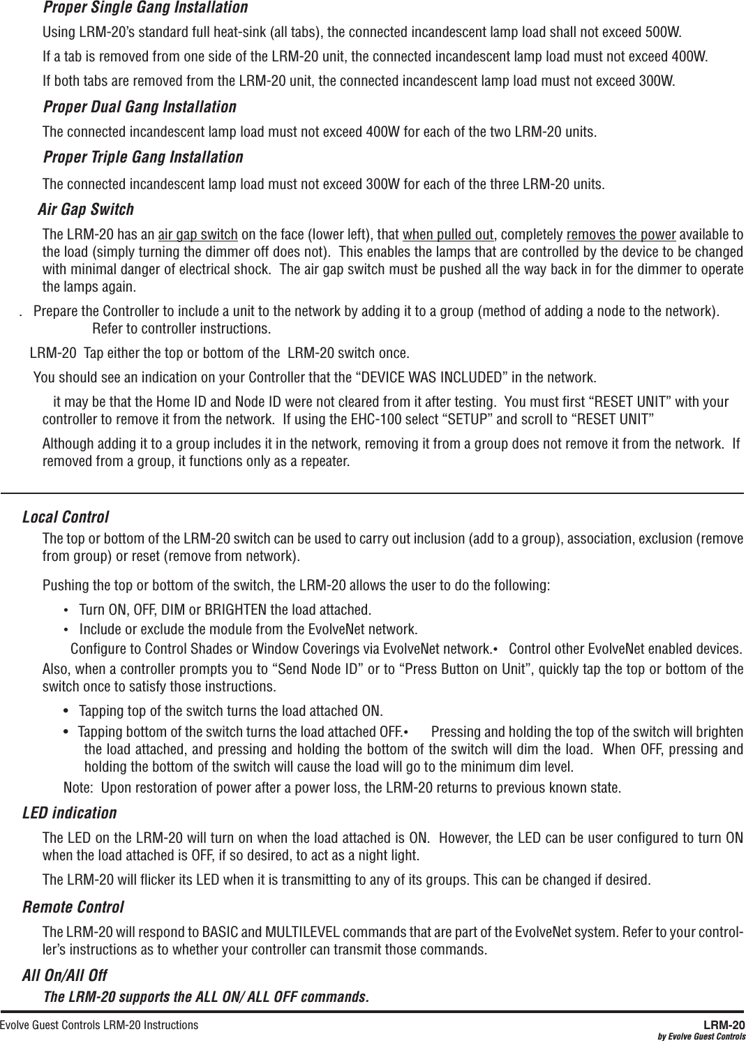Evolve Guest Controls LRM-20 Instructions  LRM-20by Evolve Guest ControlsProper Single Gang InstallationUsing LRM-20’s standard full heat-sink (all tabs), the connected incandescent lamp load shall not exceed 500W.If a tab is removed from one side of the LRM-20 unit, the connected incandescent lamp load must not exceed 400W.If both tabs are removed from the LRM-20 unit, the connected incandescent lamp load must not exceed 300W.  Proper Dual Gang InstallationThe connected incandescent lamp load must not exceed 400W for each of the two LRM-20 units.  Proper Triple Gang InstallationThe connected incandescent lamp load must not exceed 300W for each of the three LRM-20 units. Air Gap SwitchThe LRM-20 has an air gap switch on the face (lower left), that when pulled out, completely removes the power available to the load (simply turning the dimmer off does not).  This enables the lamps that are controlled by the device to be changed with minimal danger of electrical shock.  The air gap switch must be pushed all the way back in for the dimmer to operate the lamps again..   Prepare the Controller to include a unit to the network by adding it to a group (method of adding a node to the network).  Refer to controller instructions.     LRM-20  Tap either the top or bottom of the  LRM-20 switch once.      You should see an indication on your Controller that the “DEVICE WAS INCLUDED” in the network.    it may be that the Home ID and Node ID were not cleared from it after testing.  You must ﬁrst “RESET UNIT” with your controller to remove it from the network.  If using the EHC-100 select “SETUP” and scroll to “RESET UNIT” Although adding it to a group includes it in the network, removing it from a group does not remove it from the network.  If removed from a group, it functions only as a repeater.   Local ControlThe top or bottom of the LRM-20 switch can be used to carry out inclusion (add to a group), association, exclusion (remove from group) or reset (remove from network).    Pushing the top or bottom of the switch, the LRM-20 allows the user to do the following:•   Turn ON, OFF, DIM or BRIGHTEN the load attached.•   Include or exclude the module from the EvolveNet network.  Conﬁgure to Control Shades or Window Coverings via EvolveNet network.•   Control other EvolveNet enabled devices.Also, when a controller prompts you to “Send Node ID” or to “Press Button on Unit”, quickly tap the top or bottom of the switch once to satisfy those instructions.  •   Tapping top of the switch turns the load attached ON.•   Tapping bottom of the switch turns the load attached OFF.•       Pressing and holding the top of the switch will brighten the load attached, and pressing and holding the bottom of the switch will dim the load.  When OFF, pressing and holding the bottom of the switch will cause the load will go to the minimum dim level. Note:  Upon restoration of power after a power loss, the LRM-20 returns to previous known state.     LED indicationThe LED on the LRM-20 will turn on when the load attached is ON.  However, the LED can be user conﬁgured to turn ON when the load attached is OFF, if so desired, to act as a night light.The LRM-20 will ﬂicker its LED when it is transmitting to any of its groups. This can be changed if desired.Remote ControlThe LRM-20 will respond to BASIC and MULTILEVEL commands that are part of the EvolveNet system. Refer to your control-ler’s instructions as to whether your controller can transmit those commands.All On/All OffThe LRM-20 supports the ALL ON/ ALL OFF commands.