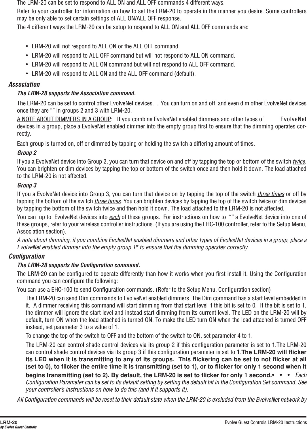 Evolve Guest Controls LRM-20 Instructions LRM-20by Evolve Guest ControlsThe LRM-20 can be set to respond to ALL ON and ALL OFF commands 4 different ways.Refer to your controller for information on how to set the LRM-20 to operate in the manner you desire. Some controllers may be only able to set certain settings of ALL ON/ALL OFF response.The 4 different ways the LRM-20 can be setup to respond to ALL ON and ALL OFF commands are:•  LRM-20 will not respond to ALL ON or the ALL OFF command.•  LRM-20 will respond to ALL OFF command but will not respond to ALL ON command.•  LRM-20 will respond to ALL ON command but will not respond to ALL OFF command.•  LRM-20 will respond to ALL ON and the ALL OFF command (default).AssociationThe LRM-20 supports the Association command.The LRM-20 can be set to control other EvolveNet devices.  .  You can turn on and off, and even dim other EvolveNet devices once they are “” in groups 2 and 3 with LRM-20.A NOTE ABOUT DIMMERS IN A GROUP:   If you combine EvolveNet enabled dimmers and other types of   EvolveNet devices in a group, place a EvolveNet enabled dimmer into the empty group ﬁrst to ensure that the dimming operates cor-rectly.Each group is turned on, off or dimmed by tapping or holding the switch a differing amount of times.Group 2If you a EvolveNet device into Group 2, you can turn that device on and off by tapping the top or bottom of the switch twice. You can brighten or dim devices by tapping the top or bottom of the switch once and then hold it down. The load attached to the LRM-20 is not affected.Group 3If you a EvolveNet device into Group 3, you can turn that device on by tapping the top of the switch three times or off by tapping the bottom of the switch three times. You can brighten devices by tapping the top of the switch twice or dim devices by tapping the bottom of the switch twice and then hold it down. The load attached to the LRM-20 is not affected.You can  up to  EvolveNet devices into each of these groups.  For instructions on how to  “” a EvolveNet device into one of these groups, refer to your wireless controller instructions. (If you are using the EHC-100 controller, refer to the Setup Menu, Association section).A note about dimming, if you combine EvolveNet enabled dimmers and other types of EvolveNet devices in a group, place a EvolveNet enabled dimmer into the empty group 1st to ensure that the dimming operates correctly.ConﬁgurationThe LRM-20 supports the Conﬁguration command.The LRM-20 can be conﬁgured to operate differently than how it works when you ﬁrst install it. Using the Conﬁguration command you can conﬁgure the following: You can use a EHC-100 to send Conﬁguration commands. (Refer to the Setup Menu, Conﬁguration section)The LRM-20 can send Dim commands to EvolveNet enabled dimmers. The Dim command has a start level embedded in it.  A dimmer receiving this command will start dimming from that start level if this bit is set to 0.  If the bit is set to 1, the dimmer will ignore the start level and instead start dimming from its current level. The LED on the LRM-20 will by default, turn ON when the load attached is turned ON. To make the LED turn ON when the load attached is turned OFF instead, set parameter 3 to a value of 1.To change the top of the switch to OFF and the bottom of the switch to ON, set parameter 4 to 1.The LRM-20 can control shade control devices via its group 2 if this conﬁguration parameter is set to 1.The LRM-20 can control shade control devices via its group 3 if this conﬁguration parameter is set to 1.The LRM-20 will ﬂicker its LED when it is transmitting to any of its groups.  This ﬂickering can be set to not ﬂicker at all (set to 0), to ﬂicker the entire time it is transmitting (set to 1), or to ﬂicker for only 1 second when it begins transmitting (set to 2). By default, the LRM-20 is set to ﬂicker for only 1 second.•   •   •   Each Conﬁguration Parameter can be set to its default setting by setting the default bit in the Conﬁguration Set command. See your controller’s instructions on how to do this (and if it supports it).All Conﬁguration commands will be reset to their default state when the LRM-20 is excluded from the EvolveNet network by 