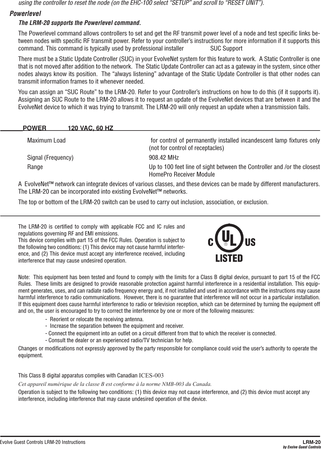 Evolve Guest Controls LRM-20 Instructions  LRM-20by Evolve Guest Controlsusing the controller to reset the node (on the EHC-100 select “SETUP” and scroll to “RESET UNIT”). PowerlevelThe LRM-20 supports the Powerlevel command.The Powerlevel command allows controllers to set and get the RF transmit power level of a node and test speciﬁc links be-tween nodes with speciﬁc RF transmit power. Refer to your controller’s instructions for more information if it supports this command. This command is typically used by professional installer                 SUC SupportThere must be a Static Update Controller (SUC) in your EvolveNet system for this feature to work.  A Static Controller is one that is not moved after addition to the network.  The Static Update Controller can act as a gateway in the system, since other nodes always know its position.  The “always listening” advantage of the Static Update Controller is that other nodes can transmit information frames to it whenever needed.You can assign an “SUC Route” to the LRM-20. Refer to your Controller’s instructions on how to do this (if it supports it).  Assigning an SUC Route to the LRM-20 allows it to request an update of the EvolveNet devices that are between it and the EvolveNet device to which it was trying to transmit. The LRM-20 will only request an update when a transmission fails. POWER  120 VAC, 60 HZMaximum Load   for control of permanently installed incandescent lamp ﬁxtures only (not for control of receptacles)Signal (Frequency)  908.42 MHz Range Up to 100 feet line of sight between the Controller and /or the closest HomePro Receiver ModuleA  EvolveNet™ network can integrate devices of various classes, and these devices can be made by different manufacturers.  The LRM-20 can be incorporated into existing EvolveNet™ networks.The top or bottom of the LRM-20 switch can be used to carry out inclusion, association, or exclusion.The  LRM-20 is  certiﬁed  to comply  with  applicable FCC  and  IC rules  and regulations governing RF and EMI emissions.  This device complies with part 15 of the FCC Rules. Operation is subject to the following two conditions: (1) This device may not cause harmful interfer-ence, and (2) This device must accept any interference received, including interference that may cause undesired operation.Note:  This equipment has been tested and found to comply with the limits for a Class B digital device, pursuant to part 15 of the FCC Rules.  These limits are designed to provide reasonable protection against harmful interference in a residential installation. This equip-ment generates, uses, and can radiate radio frequency energy and, if not installed and used in accordance with the instructions may cause harmful interference to radio communications.  However, there is no guarantee that interference will not occur in a particular installation.  If this equipment does cause harmful interference to radio or television reception, which can be determined by turning the equipment off and on, the user is encouraged to try to correct the interference by one or more of the following measures:    -  Reorient or relocate the receiving antenna.-  Increase the separation between the equipment and receiver.- Connect the equipment into an outlet on a circuit different from that to which the receiver is connected.- Consult the dealer or an experienced radio/TV technician for help.Changes or modiﬁcations not expressly approved by the party responsible for compliance could void the user’s authority to operate the equipment.This Class B digital apparatus complies with Canadian ICES-003Cet appareil numérique de la classe B est conforme à la norme NMB-003 du Canada.Operation is subject to the following two conditions: (1) this device may not cause interference, and (2) this device must accept any interference, including interference that may cause undesired operation of the device.