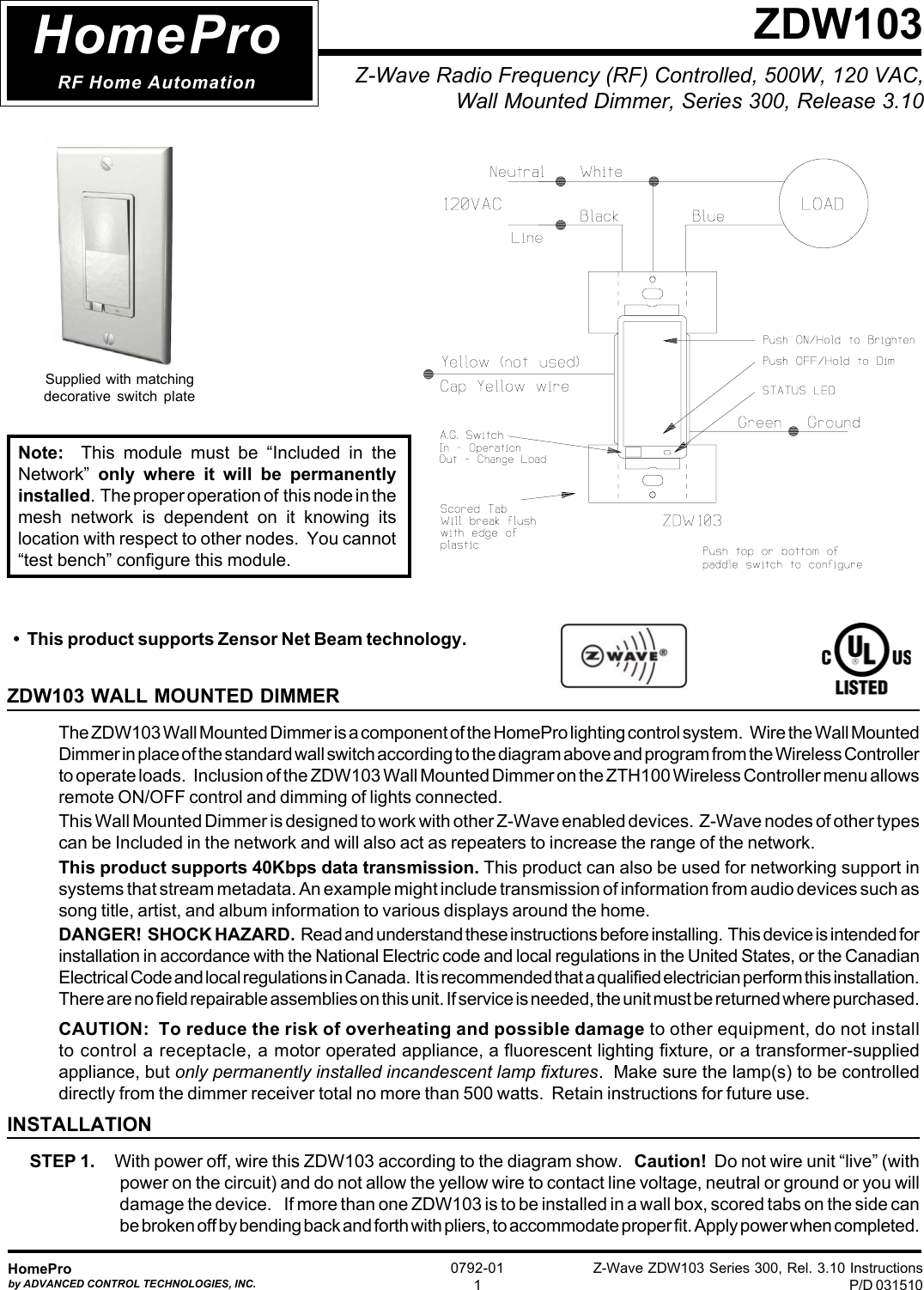 Z-Wave ZDW103 Series 300, Rel. 3.10 InstructionsP/D 031510HomeProby ADVANCED CONTROL TECHNOLOGIES, INC.0792-011Z-Wave Radio Frequency (RF) Controlled, 500W, 120 VAC,Wall Mounted Dimmer, Series 300, Release 3.10ZDW103ZDW103 WALL MOUNTED DIMMERThe ZDW103 Wall Mounted Dimmer is a component of the HomePro lighting control system.   Wire the Wall MountedDimmer in place of the standard wall switch according to the diagram above and program from the Wireless Controllerto operate loads.   Inclusion of the ZDW103 Wall Mounted Dimmer on the ZTH100 Wireless Controller menu allowsremote ON/OFF control and dimming of lights connected.This Wall Mounted Dimmer is designed to work with other Z-Wave enabled devices.  Z-Wave nodes of other typescan be Included in the network and will also act as repeaters to increase the range of the network.This product supports 40Kbps data transmission. This product can also be used for networking support insystems that stream metadata. An example might include transmission of information from audio devices such assong title, artist, and album information to various displays around the home.DANGER!  SHOCK HAZARD.  Read and understand these instructions before installing.  This device is intended forinstallation in accordance with the National Electric code and local regulations in the United States, or the CanadianElectrical Code and local regulations in Canada.  It is recommended that a qualified electrician perform this installation.There are no field repairable assemblies on this unit. If service is needed, the unit must be returned where purchased.CAUTION:  To reduce the risk of overheating and possible damage to other equipment, do not installto control a receptacle, a motor operated appliance, a fluorescent lighting fixture, or a transformer-suppliedappliance, but only permanently installed incandescent lamp fixtures.  Make sure the lamp(s) to be controlleddirectly from the dimmer receiver total no more than 500 watts.  Retain instructions for future use.INSTALLATIONSTEP 1.     With power off, wire this ZDW103 according to the diagram show.   Caution!  Do not wire unit “live” (withpower on the circuit) and do not allow the yellow wire to contact line voltage, neutral or ground or you willdamage the device.    If more than one ZDW103 is to be installed in a wall box, scored tabs on the side canbe broken off by bending back and forth with pliers, to accommodate proper fit. Apply power when completed.HomeProRF Home AutomationSupplied with matchingdecorative switch plate•  This product supports Zensor Net Beam technology.Note:  This module must be “Included in theNetwork”  only where it will be permanentlyinstalled.  The proper operation of  this node in themesh network is dependent on it knowing itslocation with respect to other nodes.  You cannot“test bench” configure this module.