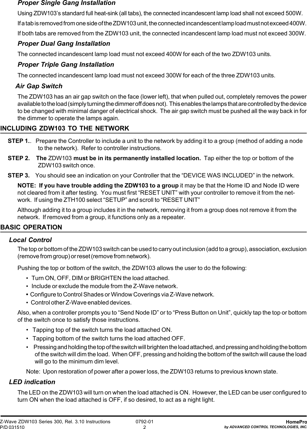 Z-Wave ZDW103 Series 300, Rel. 3.10 InstructionsP/D 031510HomeProby ADVANCED CONTROL TECHNOLOGIES, INC.0792-012Proper Single Gang InstallationUsing ZDW103’s standard full heat-sink (all tabs), the connected incandescent lamp load shall not exceed 500W.If a tab is removed from one side of the ZDW103 unit, the connected incandescent lamp load must not exceed 400W.If both tabs are removed from the ZDW103 unit, the connected incandescent lamp load must not exceed 300W.Proper Dual Gang InstallationThe connected incandescent lamp load must not exceed 400W for each of the two ZDW103 units.Proper Triple Gang InstallationThe connected incandescent lamp load must not exceed 300W for each of the three ZDW103 units.Air Gap SwitchThe ZDW103 has an air gap switch on the face (lower left), that when pulled out, completely removes the poweravailable to the load (simply turning the dimmer off does not).  This enables the lamps that are controlled by the deviceto be changed with minimal danger of electrical shock.  The air gap switch must be pushed all the way back in forthe dimmer to operate the lamps again.INCLUDING ZDW103 TO THE NETWORKSTEP 1..   Prepare the Controller to include a unit to the network by adding it to a group (method of adding a nodeto the network).  Refer to controller instructions.STEP 2.    The ZDW103 must be in its permanently installed location.  Tap either the top or bottom of theZDW103 switch once.STEP 3.    You should see an indication on your Controller that the “DEVICE WAS INCLUDED” in the network.NOTE:  If you have trouble adding the ZDW103 to a group it may be that the Home ID and Node ID werenot cleared from it after testing.  You must first “RESET UNIT” with your controller to remove it from the net-work.  If using the ZTH100 select “SETUP” and scroll to “RESET UNIT”Although adding it to a group includes it in the network, removing it from a group does not remove it from thenetwork.  If removed from a group, it functions only as a repeater.BASIC OPERATIONLocal ControlThe top or bottom of the ZDW103 switch can be used to carry out inclusion (add to a group), association, exclusion(remove from group) or reset (remove from network).Pushing the top or bottom of the switch, the ZDW103 allows the user to do the following:•   Turn ON, OFF, DIM or BRIGHTEN the load attached.•   Include or exclude the module from the Z-Wave network.•  Configure to Control Shades or Window Coverings via Z-Wave network.•   Control other Z-Wave enabled devices.Also, when a controller prompts you to “Send Node ID” or to “Press Button on Unit”, quickly tap the top or bottomof the switch once to satisfy those instructions.•   Tapping top of the switch turns the load attached ON.•   Tapping bottom of the switch turns the load attached OFF.•       Pressing and holding the top of the switch will brighten the load attached, and pressing and holding the bottomof the switch will dim the load.  When OFF, pressing and holding the bottom of the switch will cause the loadwill go to the minimum dim level.Note:  Upon restoration of power after a power loss, the ZDW103 returns to previous known state.LED indicationThe LED on the ZDW103 will turn on when the load attached is ON.  However, the LED can be user configured toturn ON when the load attached is OFF, if so desired, to act as a night light.