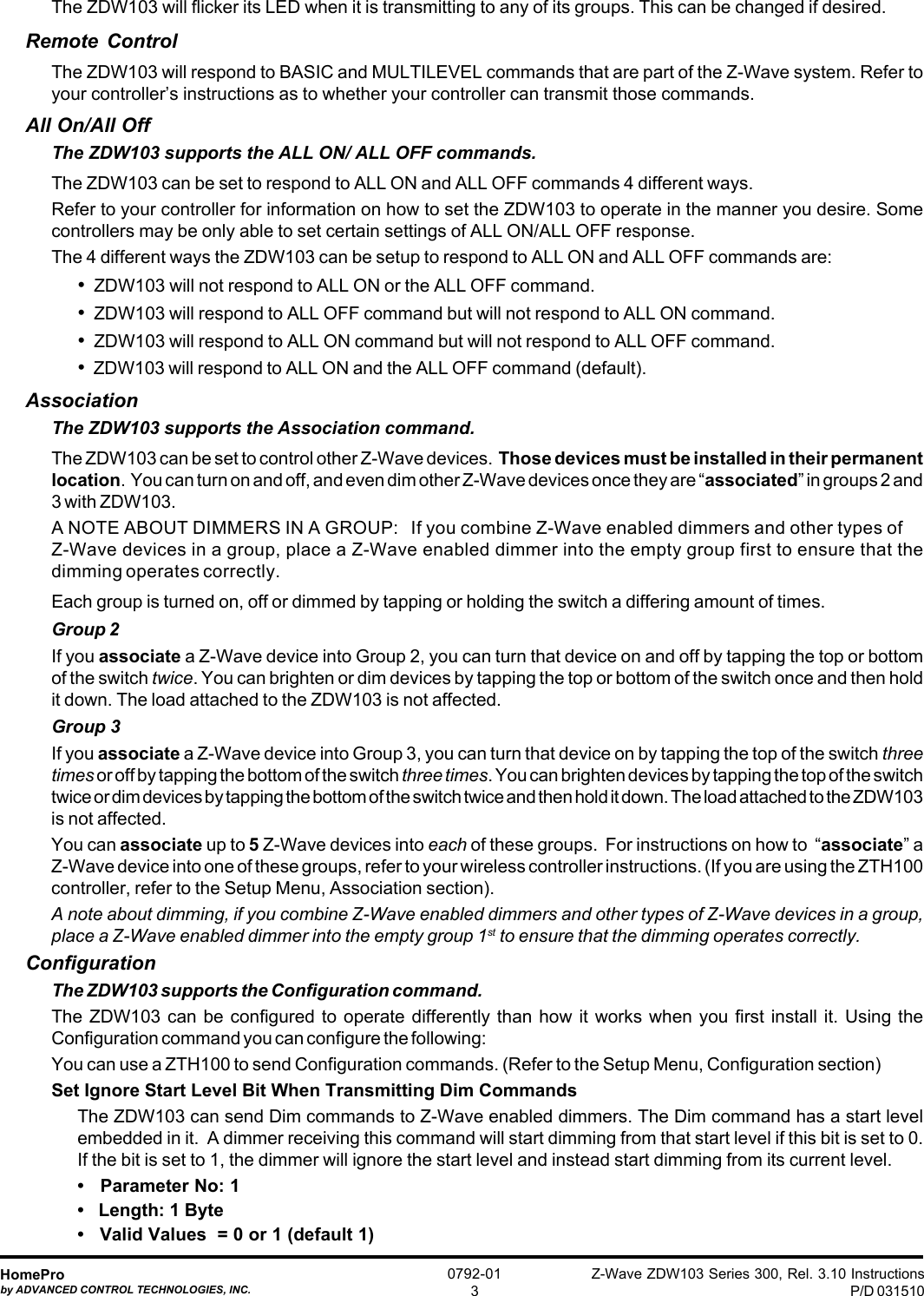 Z-Wave ZDW103 Series 300, Rel. 3.10 InstructionsP/D 031510HomeProby ADVANCED CONTROL TECHNOLOGIES, INC.0792-013The ZDW103 will flicker its LED when it is transmitting to any of its groups. This can be changed if desired.Remote ControlThe ZDW103 will respond to BASIC and MULTILEVEL commands that are part of the Z-Wave system. Refer toyour controller’s instructions as to whether your controller can transmit those commands.All On/All OffThe ZDW103 supports the ALL ON/ ALL OFF commands.The ZDW103 can be set to respond to ALL ON and ALL OFF commands 4 different ways.Refer to your controller for information on how to set the ZDW103 to operate in the manner you desire. Somecontrollers may be only able to set certain settings of ALL ON/ALL OFF response.The 4 different ways the ZDW103 can be setup to respond to ALL ON and ALL OFF commands are:•  ZDW103 will not respond to ALL ON or the ALL OFF command.•  ZDW103 will respond to ALL OFF command but will not respond to ALL ON command.•  ZDW103 will respond to ALL ON command but will not respond to ALL OFF command.•  ZDW103 will respond to ALL ON and the ALL OFF command (default).AssociationThe ZDW103 supports the Association command.The ZDW103 can be set to control other Z-Wave devices.  Those devices must be installed in their permanentlocation.  You can turn on and off, and even dim other Z-Wave devices once they are “associated” in groups 2 and3 with ZDW103.A NOTE ABOUT DIMMERS IN A GROUP:   If you combine Z-Wave enabled dimmers and other types ofZ-Wave devices in a group, place a Z-Wave enabled dimmer into the empty group first to ensure that thedimming operates correctly.Each group is turned on, off or dimmed by tapping or holding the switch a differing amount of times.Group 2If you associate a Z-Wave device into Group 2, you can turn that device on and off by tapping the top or bottomof the switch twice. You can brighten or dim devices by tapping the top or bottom of the switch once and then holdit down. The load attached to the ZDW103 is not affected.Group 3If you associate a Z-Wave device into Group 3, you can turn that device on by tapping the top of the switch threetimes or off by tapping the bottom of the switch three times. You can brighten devices by tapping the top of the switchtwice or dim devices by tapping the bottom of the switch twice and then hold it down. The load attached to the ZDW103is not affected.You can associate up to 5 Z-Wave devices into each of these groups.  For instructions on how to  “associate” aZ-Wave device into one of these groups, refer to your wireless controller instructions. (If you are using the ZTH100controller, refer to the Setup Menu, Association section).A note about dimming, if you combine Z-Wave enabled dimmers and other types of Z-Wave devices in a group,place a Z-Wave enabled dimmer into the empty group 1st to ensure that the dimming operates correctly.ConfigurationThe ZDW103 supports the Configuration command.The ZDW103 can be configured to operate differently than how it works when you first install it. Using theConfiguration command you can configure the following:You can use a ZTH100 to send Configuration commands. (Refer to the Setup Menu, Configuration section)Set Ignore Start Level Bit When Transmitting Dim CommandsThe ZDW103 can send Dim commands to Z-Wave enabled dimmers. The Dim command has a start levelembedded in it.  A dimmer receiving this command will start dimming from that start level if this bit is set to 0.If the bit is set to 1, the dimmer will ignore the start level and instead start dimming from its current level.•   Parameter No: 1•   Length: 1 Byte•   Valid Values  = 0 or 1 (default 1)