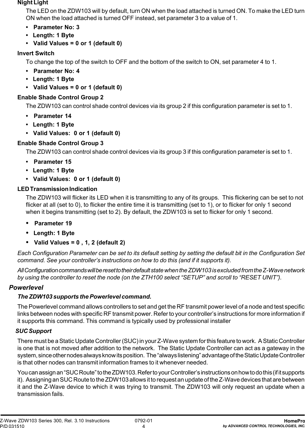 Z-Wave ZDW103 Series 300, Rel. 3.10 InstructionsP/D 031510HomeProby ADVANCED CONTROL TECHNOLOGIES, INC.0792-014Night LightThe LED on the ZDW103 will by default, turn ON when the load attached is turned ON. To make the LED turnON when the load attached is turned OFF instead, set parameter 3 to a value of 1.•   Parameter No: 3•   Length: 1 Byte•   Valid Values = 0 or 1 (default 0)Invert SwitchTo change the top of the switch to OFF and the bottom of the switch to ON, set parameter 4 to 1.•   Parameter No: 4•   Length: 1 Byte•   Valid Values = 0 or 1 (default 0)Enable Shade Control Group 2The ZDW103 can control shade control devices via its group 2 if this configuration parameter is set to 1.•   Parameter 14•   Length: 1 Byte•   Valid Values:  0 or 1 (default 0)Enable Shade Control Group 3The ZDW103 can control shade control devices via its group 3 if this configuration parameter is set to 1.•   Parameter 15•   Length: 1 Byte•   Valid Values:  0 or 1 (default 0)LED Transmission IndicationThe ZDW103 will flicker its LED when it is transmitting to any of its groups.  This flickering can be set to notflicker at all (set to 0), to flicker the entire time it is transmitting (set to 1), or to flicker for only 1 secondwhen it begins transmitting (set to 2). By default, the ZDW103 is set to flicker for only 1 second.•   Parameter 19•   Length: 1 Byte•   Valid Values = 0 , 1, 2 (default 2)Each Configuration Parameter can be set to its default setting by setting the default bit in the Configuration Setcommand. See your controller’s instructions on how to do this (and if it supports it).All Configuration commands will be reset to their default state when the ZDW103 is excluded from the Z-Wave networkby using the controller to reset the node (on the ZTH100 select “SETUP” and scroll to “RESET UNIT”).PowerlevelThe ZDW103 supports the Powerlevel command.The Powerlevel command allows controllers to set and get the RF transmit power level of a node and test specificlinks between nodes with specific RF transmit power. Refer to your controller’s instructions for more information ifit supports this command. This command is typically used by professional installerSUC SupportThere must be a Static Update Controller (SUC) in your Z-Wave system for this feature to work.  A Static Controlleris one that is not moved after addition to the network.  The Static Update Controller can act as a gateway in thesystem, since other nodes always know its position.  The “always listening” advantage of the Static Update Controlleris that other nodes can transmit information frames to it whenever needed.You can assign an “SUC Route” to the ZDW103. Refer to your Controller’s instructions on how to do this (if it supportsit).  Assigning an SUC Route to the ZDW103 allows it to request an update of the Z-Wave devices that are betweenit and the Z-Wave device to which it was trying to transmit. The ZDW103 will only request an update when atransmission fails.