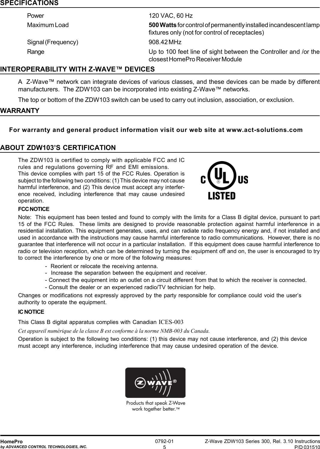 Z-Wave ZDW103 Series 300, Rel. 3.10 InstructionsP/D 031510HomeProby ADVANCED CONTROL TECHNOLOGIES, INC.0792-015SPECIFICATIONSPower 120 VAC, 60 HzMaximum Load 500 Watts for control of permanently installed incandescent lampfixtures only (not for control of receptacles)Signal (Frequency) 908.42 MHzRange Up to 100 feet line of sight between the Controller and /or theclosest HomePro Receiver ModuleINTEROPERABILITY WITH Z-WAVE™ DEVICESA  Z-Wave™ network can integrate devices of various classes, and these devices can be made by differentmanufacturers.  The ZDW103 can be incorporated into existing Z-Wave™ networks.The top or bottom of the ZDW103 switch can be used to carry out inclusion, association, or exclusion.WARRANTYFor warranty and general product information visit our web site at www.act-solutions.comABOUT ZDW103’S CERTIFICATIONThe ZDW103 is certified to comply with applicable FCC and ICrules and regulations governing RF and EMI emissions.This device complies with part 15 of the FCC Rules. Operation issubject to the following two conditions: (1) This device may not causeharmful interference, and (2) This device must accept any interfer-ence received, including interference that may cause undesiredoperation.FCC NOTICENote:  This equipment has been tested and found to comply with the limits for a Class B digital device, pursuant to part15 of the FCC Rules.  These limits are designed to provide reasonable protection against harmful interference in aresidential installation. This equipment generates, uses, and can radiate radio frequency energy and, if not installed andused in accordance with the instructions may cause harmful interference to radio communications.  However, there is noguarantee that interference will not occur in a particular installation.  If this equipment does cause harmful interference toradio or television reception, which can be determined by turning the equipment off and on, the user is encouraged to tryto correct the interference by one or more of the following measures:-  Reorient or relocate the receiving antenna.-  Increase the separation between the equipment and receiver.- Connect the equipment into an outlet on a circuit different from that to which the receiver is connected.- Consult the dealer or an experienced radio/TV technician for help.Changes or modifications not expressly approved by the party responsible for compliance could void the user’sauthority to operate the equipment.IC NOTICEThis Class B digital apparatus complies with Canadian ICES-003Cet appareil numérique de la classe B est conforme à la norme NMB-003 du Canada.Operation is subject to the following two conditions: (1) this device may not cause interference, and (2) this devicemust accept any interference, including interference that may cause undesired operation of the device.