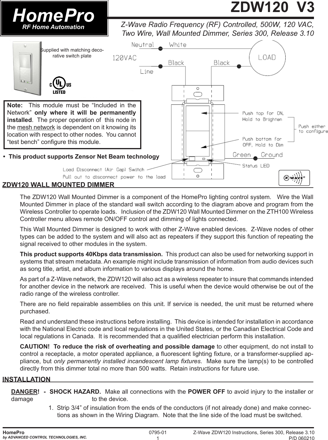 Z-Wave ZDW120 Instructions, Series 300, Release 3.10 P/D 060210HomeProby ADVANCED CONTROL TECHNOLOGIES, INC.0795-011Z-Wave Radio Frequency (RF) Controlled, 500W, 120 VAC, Two Wire, Wall Mounted Dimmer, Series 300, Release 3.10 ZDW120  V3ZDW120 WALL MOUNTED DIMMERThe ZDW120 Wall Mounted Dimmer is a component of the HomePro lighting control system.   Wire the Wall Mounted Dimmer in place of the standard wall switch according to the diagram above and program from the Wireless Controller to operate loads.   Inclusion of the ZDW120 Wall Mounted Dimmer on the ZTH100 Wireless Controller menu allows remote ON/OFF control and dimming of lights connected.  This Wall Mounted Dimmer is designed to work with other Z-Wave enabled devices.  Z-Wave nodes of other types can be added to the system and will also act as repeaters if they support this function of repeating the signal received to other modules in the system.   This product supports 40Kbps data transmission.  This product can also be used for networking support in systems that stream metadata. An example might include transmission of information from audio devices such as song title, artist, and album information to various displays around the home.As part of a Z-Wave network, the ZDW120 will also act as a wireless repeater to insure that commands intended for another device in the network are received.  This is useful when the device would otherwise be out of the radio range of the wireless controller. There are no eld repairable assemblies on this unit. If service is needed, the unit must be returned where purchased. Read and understand these instructions before installing.  This device is intended for installation in accordance with the National Electric code and local regulations in the United States, or the Canadian Electrical Code and local regulations in Canada.  It is recommended that a qualied electrician perform this installation.CAUTION!  To reduce the risk of overheating and possible damage to other equipment, do not install to control a receptacle, a motor operated appliance, a uorescent lighting xture, or a transformer-supplied ap-pliance, but only permanently installed incandescent lamp xtures.  Make sure the lamp(s) to be controlled directly from this dimmer total no more than 500 watts.  Retain instructions for future use.INSTALLATION DANGER!  -  SHOCK HAZARD.  Make all connections with the POWER OFF to avoid injury to the installer or damage        to the device.    1.  Strip 3/4” of insulation from the ends of the conductors (if not already done) and make connec-tions as shown in the Wiring Diagram.  Note that the line side of the load must be switched. HomeProRF Home AutomationSupplied with matching deco-rative switch plateNote:  This module must be “Included in the Network”  only where it will be permanently installed.  The proper operation of  this node in the mesh network is dependent on it knowing its location with respect to other nodes.  You cannot “test bench” congure this module.•  This product supports Zensor Net Beam technology