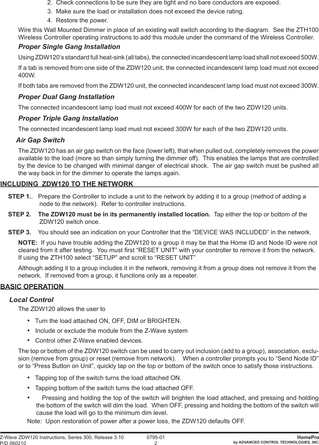 Z-Wave ZDW120 Instructions, Series 300, Release 3.10 P/D 060210HomeProby ADVANCED CONTROL TECHNOLOGIES, INC. 0795-0122.  Check connections to be sure they are tight and no bare conductors are exposed.3.  Make sure the load or installation does not exceed the device rating.  4.  Restore the power.Wire this Wall Mounted Dimmer in place of an existing wall switch according to the diagram.  See the ZTH100 Wireless Controller operating instructions to add this module under the command of the Wireless Controller.Proper Single Gang InstallationUsing ZDW120’s standard full heat-sink (all tabs), the connected incandescent lamp load shall not exceed 500W.If a tab is removed from one side of the ZDW120 unit, the connected incandescent lamp load must not exceed 400W.If both tabs are removed from the ZDW120 unit, the connected incandescent lamp load must not exceed 300W.  Proper Dual Gang InstallationThe connected incandescent lamp load must not exceed 400W for each of the two ZDW120 units.  Proper Triple Gang InstallationThe connected incandescent lamp load must not exceed 300W for each of the two ZDW120 units.   Air Gap SwitchThe ZDW120 has an air gap switch on the face (lower left), that when pulled out, completely removes the power available to the load (more so than simply turning the dimmer off).  This enables the lamps that are controlled by the device to be changed with minimal danger of electrical shock.  The air gap switch must be pushed all the way back in for the dimmer to operate the lamps again.INCLUDING  ZDW120 TO THE NETWORKSTEP 1..   Prepare the Controller to include a unit to the network by adding it to a group (method of adding a node to the network).  Refer to controller instructions.  STEP 2.    The ZDW120 must be in its permanently installed location.  Tap either the top or bottom of the ZDW120 switch once.  STEP 3.    You should see an indication on your Controller that the “DEVICE WAS INCLUDED” in the network. NOTE:  If you have trouble adding the ZDW120 to a group it may be that the Home ID and Node ID were not cleared from it after testing.  You must rst “RESET UNIT” with your controller to remove it from the network.  If using the ZTH100 select “SETUP” and scroll to “RESET UNIT” Although adding it to a group includes it in the network, removing it from a group does not remove it from the network.  If removed from a group, it functions only as a repeater.      BASIC OPERATIONLocal ControlThe ZDW120 allows the user to•   Turn the load attached ON, OFF, DIM or BRIGHTEN.  •   Include or exclude the module from the Z-Wave system•   Control other Z-Wave enabled devices.The top or bottom of the ZDW120 switch can be used to carry out inclusion (add to a group), association, exclu-sion (remove from group) or reset (remove from network).    When a controller prompts you to “Send Node ID” or to “Press Button on Unit”, quickly tap on the top or bottom of the switch once to satisfy those instructions.•   Tapping top of the switch turns the load attached ON.•   Tapping bottom of the switch turns the load attached OFF.•      Pressing and holding the top of the switch will brighten the load attached, and pressing and holding the bottom of the switch will dim the load.  When OFF, pressing and holding the bottom of the switch will cause the load will go to the minimum dim level. Note:  Upon restoration of power after a power loss, the ZDW120 defaults OFF.     