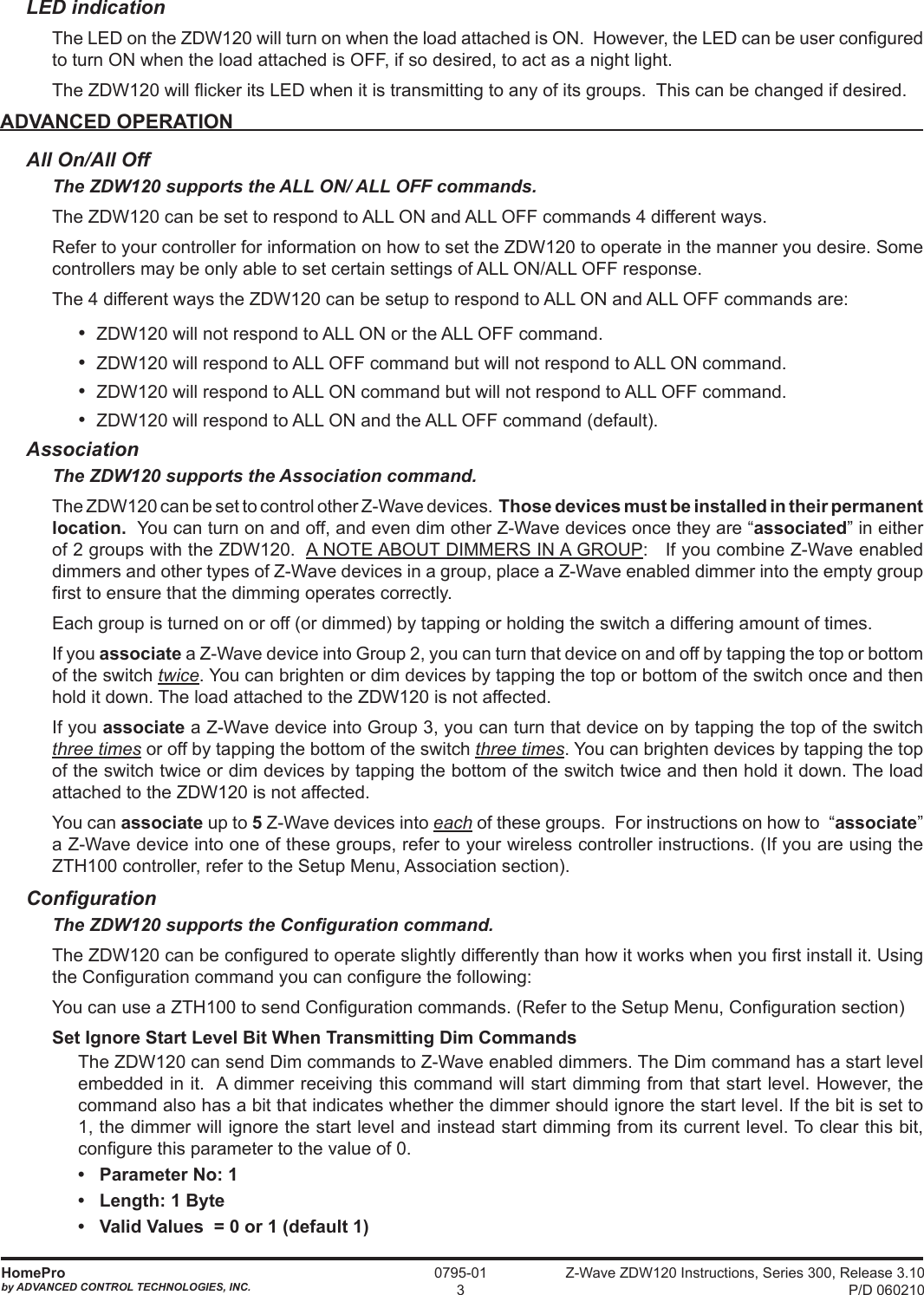 Z-Wave ZDW120 Instructions, Series 300, Release 3.10 P/D 060210HomeProby ADVANCED CONTROL TECHNOLOGIES, INC.0795-013LED indicationThe LED on the ZDW120 will turn on when the load attached is ON.  However, the LED can be user congured to turn ON when the load attached is OFF, if so desired, to act as a night light.The ZDW120 will icker its LED when it is transmitting to any of its groups.  This can be changed if desired.ADVANCED OPERATIONAll On/All OffThe ZDW120 supports the ALL ON/ ALL OFF commands.The ZDW120 can be set to respond to ALL ON and ALL OFF commands 4 different ways.Refer to your controller for information on how to set the ZDW120 to operate in the manner you desire. Some controllers may be only able to set certain settings of ALL ON/ALL OFF response.The 4 different ways the ZDW120 can be setup to respond to ALL ON and ALL OFF commands are:•  ZDW120 will not respond to ALL ON or the ALL OFF command.•  ZDW120 will respond to ALL OFF command but will not respond to ALL ON command.•  ZDW120 will respond to ALL ON command but will not respond to ALL OFF command.•  ZDW120 will respond to ALL ON and the ALL OFF command (default).AssociationThe ZDW120 supports the Association command.The ZDW120 can be set to control other Z-Wave devices.  Those devices must be installed in their permanent location.  You can turn on and off, and even dim other Z-Wave devices once they are “associated” in either of 2 groups with the ZDW120.  A NOTE ABOUT DIMMERS IN A GROUP:   If you combine Z-Wave enabled dimmers and other types of Z-Wave devices in a group, place a Z-Wave enabled dimmer into the empty group rst to ensure that the dimming operates correctly.Each group is turned on or off (or dimmed) by tapping or holding the switch a differing amount of times. If you associate a Z-Wave device into Group 2, you can turn that device on and off by tapping the top or bottom of the switch twice. You can brighten or dim devices by tapping the top or bottom of the switch once and then hold it down. The load attached to the ZDW120 is not affected.If you associate a Z-Wave device into Group 3, you can turn that device on by tapping the top of the switch three times or off by tapping the bottom of the switch three times. You can brighten devices by tapping the top of the switch twice or dim devices by tapping the bottom of the switch twice and then hold it down. The load attached to the ZDW120 is not affected.You can associate up to 5 Z-Wave devices into each of these groups.  For instructions on how to  “associate” a Z-Wave device into one of these groups, refer to your wireless controller instructions. (If you are using the ZTH100 controller, refer to the Setup Menu, Association section).CongurationThe ZDW120 supports the Conguration command.The ZDW120 can be congured to operate slightly differently than how it works when you rst install it. Using the Conguration command you can congure the following: You can use a ZTH100 to send Conguration commands. (Refer to the Setup Menu, Conguration section)Set Ignore Start Level Bit When Transmitting Dim CommandsThe ZDW120 can send Dim commands to Z-Wave enabled dimmers. The Dim command has a start level embedded in it.  A dimmer receiving this command will start dimming from that start level. However, the command also has a bit that indicates whether the dimmer should ignore the start level. If the bit is set to 1, the dimmer will ignore the start level and instead start dimming from its current level. To clear this bit, congure this parameter to the value of 0.•   Parameter No: 1•   Length: 1 Byte•   Valid Values  = 0 or 1 (default 1)