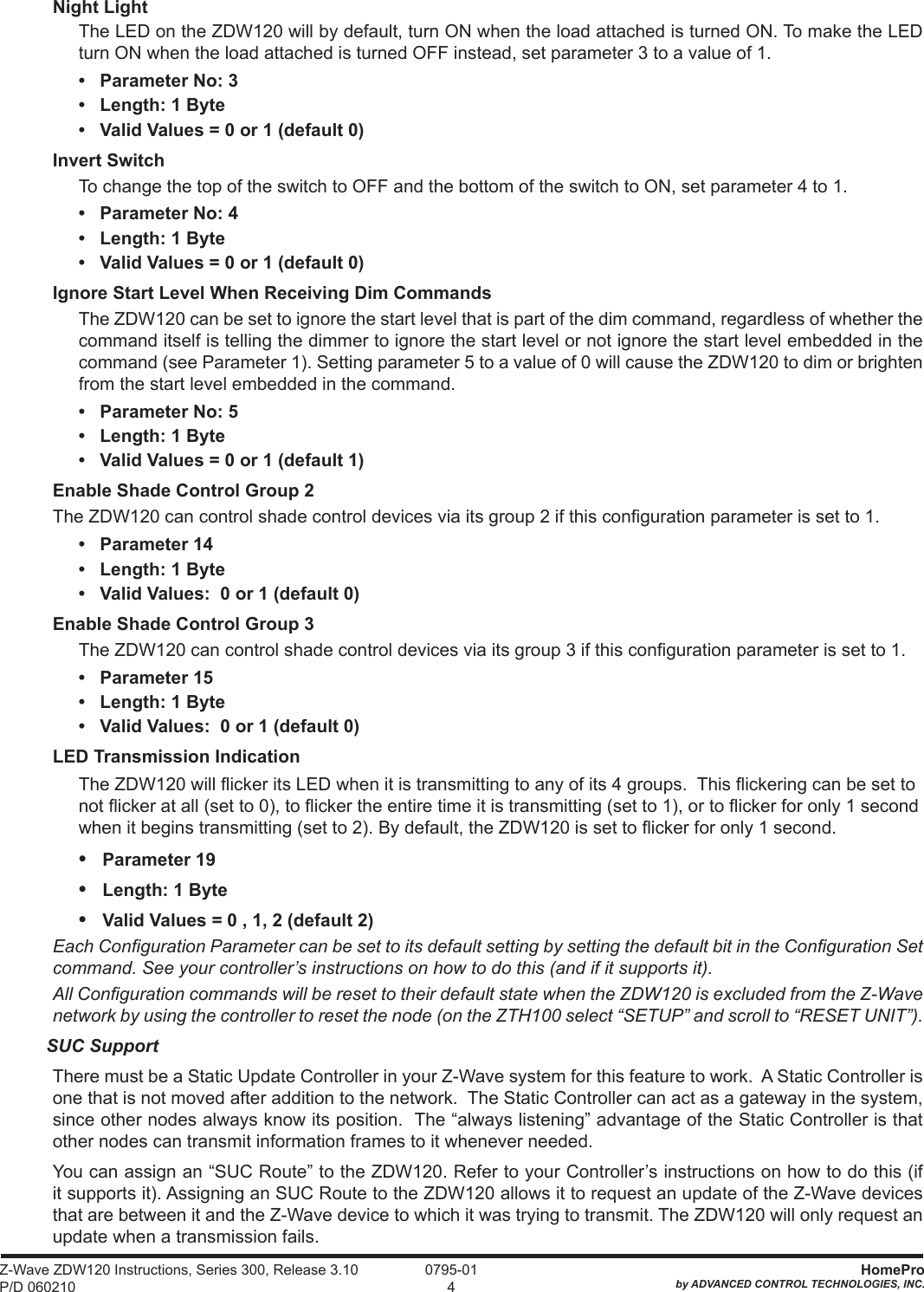 Z-Wave ZDW120 Instructions, Series 300, Release 3.10 P/D 060210HomeProby ADVANCED CONTROL TECHNOLOGIES, INC. 0795-014Night LightThe LED on the ZDW120 will by default, turn ON when the load attached is turned ON. To make the LED turn ON when the load attached is turned OFF instead, set parameter 3 to a value of 1.•   Parameter No: 3•   Length: 1 Byte•   Valid Values = 0 or 1 (default 0)Invert SwitchTo change the top of the switch to OFF and the bottom of the switch to ON, set parameter 4 to 1.•   Parameter No: 4•   Length: 1 Byte•   Valid Values = 0 or 1 (default 0)Ignore Start Level When Receiving Dim CommandsThe ZDW120 can be set to ignore the start level that is part of the dim command, regardless of whether the command itself is telling the dimmer to ignore the start level or not ignore the start level embedded in the command (see Parameter 1). Setting parameter 5 to a value of 0 will cause the ZDW120 to dim or brighten from the start level embedded in the command. •   Parameter No: 5•   Length: 1 Byte•   Valid Values = 0 or 1 (default 1)Enable Shade Control Group 2The ZDW120 can control shade control devices via its group 2 if this conguration parameter is set to 1.•   Parameter 14•   Length: 1 Byte•   Valid Values:  0 or 1 (default 0)Enable Shade Control Group 3The ZDW120 can control shade control devices via its group 3 if this conguration parameter is set to 1.•   Parameter 15•   Length: 1 Byte•   Valid Values:  0 or 1 (default 0)LED Transmission IndicationThe ZDW120 will icker its LED when it is transmitting to any of its 4 groups.  This ickering can be set to not icker at all (set to 0), to icker the entire time it is transmitting (set to 1), or to icker for only 1 second when it begins transmitting (set to 2). By default, the ZDW120 is set to icker for only 1 second.•   Parameter 19•   Length: 1 Byte•   Valid Values = 0 , 1, 2 (default 2)Each Conguration Parameter can be set to its default setting by setting the default bit in the Conguration Set command. See your controller’s instructions on how to do this (and if it supports it).All Conguration commands will be reset to their default state when the ZDW120 is excluded from the Z-Wave network by using the controller to reset the node (on the ZTH100 select “SETUP” and scroll to “RESET UNIT”). SUC SupportThere must be a Static Update Controller in your Z-Wave system for this feature to work.  A Static Controller is one that is not moved after addition to the network.  The Static Controller can act as a gateway in the system, since other nodes always know its position.  The “always listening” advantage of the Static Controller is that other nodes can transmit information frames to it whenever needed.You can assign an “SUC Route” to the ZDW120. Refer to your Controller’s instructions on how to do this (if it supports it). Assigning an SUC Route to the ZDW120 allows it to request an update of the Z-Wave devices that are between it and the Z-Wave device to which it was trying to transmit. The ZDW120 will only request an update when a transmission fails.