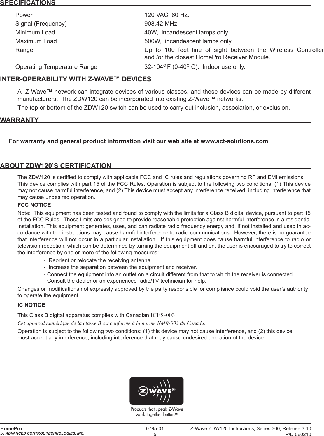 Z-Wave ZDW120 Instructions, Series 300, Release 3.10 P/D 060210HomeProby ADVANCED CONTROL TECHNOLOGIES, INC.0795-015SPECIFICATIONSPower  120 VAC, 60 Hz.Signal (Frequency)  908.42 MHz. Minimum Load  40W,  incandescent lamps only.Maximum Load  500W,  incandescent lamps only.Range  Up to 100 feet line of sight between the Wireless Controller  and /or the closest HomePro Receiver Module.  Operating Temperature Range  32-104O F (0-40O C).  Indoor use only.  INTER-OPERABILITY WITH Z-WAVE™ DEVICESA  Z-Wave™ network can integrate devices of various classes, and these devices can be made by different manufacturers.  The ZDW120 can be incorporated into existing Z-Wave™ networks.The top or bottom of the ZDW120 switch can be used to carry out inclusion, association, or exclusion.WARRANTYFor warranty and general product information visit our web site at www.act-solutions.comABOUT ZDW120’S CERTIFICATIONThe ZDW120 is certied to comply with applicable FCC and IC rules and regulations governing RF and EMI emissions.  This device complies with part 15 of the FCC Rules. Operation is subject to the following two conditions: (1) This device may not cause harmful interference, and (2) This device must accept any interference received, including interference that may cause undesired operation.FCC NOTICENote:  This equipment has been tested and found to comply with the limits for a Class B digital device, pursuant to part 15 of the FCC Rules.  These limits are designed to provide reasonable protection against harmful interference in a residential installation. This equipment generates, uses, and can radiate radio frequency energy and, if not installed and used in ac-cordance with the instructions may cause harmful interference to radio communications.  However, there is no guarantee that interference will not occur in a particular installation.  If this equipment does cause harmful interference to radio or television reception, which can be determined by turning the equipment off and on, the user is encouraged to try to correct the interference by one or more of the following measures:    -  Reorient or relocate the receiving antenna.-  Increase the separation between the equipment and receiver.  - Connect the equipment into an outlet on a circuit different from that to which the receiver is connected.- Consult the dealer or an experienced radio/TV technician for help.Changes or modications not expressly approved by the party responsible for compliance could void the user’s authority to operate the equipment.IC NOTICEThis Class B digital apparatus complies with Canadian ICES-003Cet appareil numérique de la classe B est conforme à la norme NMB-003 du Canada.Operation is subject to the following two conditions: (1) this device may not cause interference, and (2) this device must accept any interference, including interference that may cause undesired operation of the device.