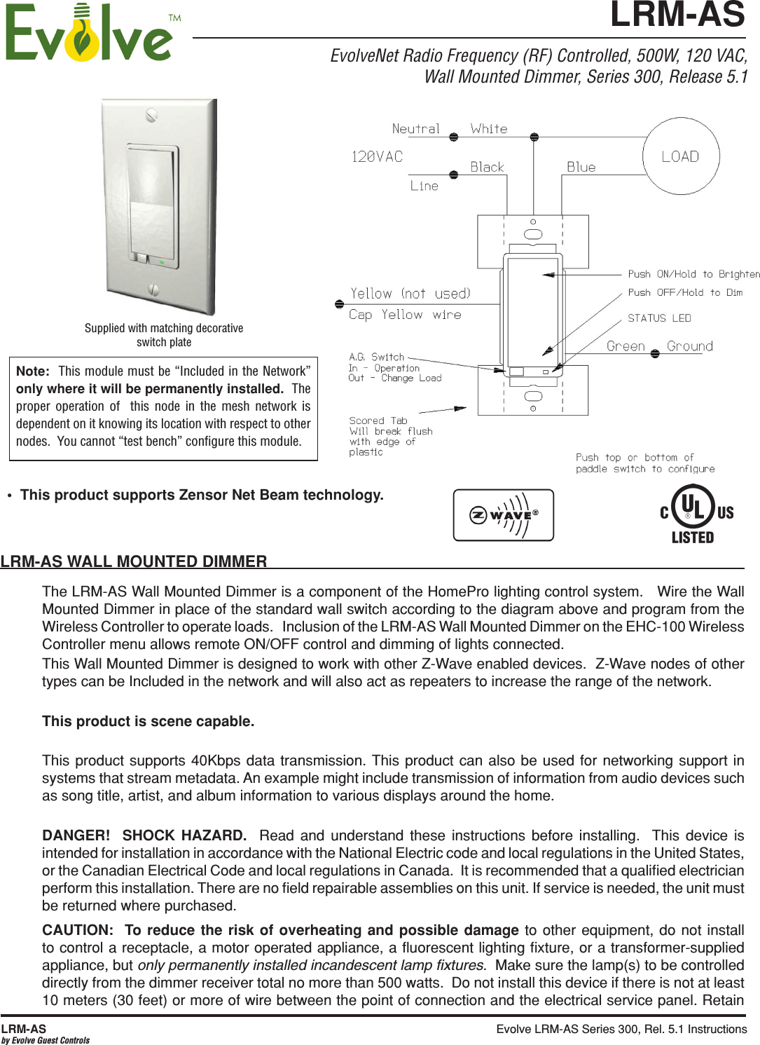 Evolve LRM-AS Series 300, Rel. 5.1 Instructions  LRM-ASby Evolve Guest ControlsEvolveNet Radio Frequency (RF) Controlled, 500W, 120 VAC,Wall Mounted Dimmer, Series 300, Release 5.1LRM-AS WALL MOUNTED DIMMERThe LRM-AS Wall Mounted Dimmer is a component of the HomePro lighting control system.   Wire the Wall Mounted Dimmer in place of the standard wall switch according to the diagram above and program from the Wireless Controller to operate loads.   Inclusion of the LRM-AS Wall Mounted Dimmer on the EHC-100 Wireless Controller menu allows remote ON/OFF control and dimming of lights connected.  This Wall Mounted Dimmer is designed to work with other Z-Wave enabled devices.  Z-Wave nodes of other types can be Included in the network and will also act as repeaters to increase the range of the network.This product is scene capable.This product supports 40Kbps data transmission. This product can also be used for networking support in systems that stream metadata. An example might include transmission of information from audio devices such as song title, artist, and album information to various displays around the home. DANGER!  SHOCK HAZARD.  Read and understand these instructions before installing.  This device is intended for installation in accordance with the National Electric code and local regulations in the United States, or the Canadian Electrical Code and local regulations in Canada.  It is recommended that a qualiﬁed electrician perform this installation. There are no ﬁeld repairable assemblies on this unit. If service is needed, the unit must be returned where purchased.CAUTION:  To reduce the risk of overheating and possible damage to other equipment, do not install to control a receptacle, a motor operated appliance, a ﬂuorescent lighting ﬁxture, or a transformer-supplied appliance, but only permanently installed incandescent lamp ﬁxtures.  Make sure the lamp(s) to be controlled directly from the dimmer receiver total no more than 500 watts.  Do not install this device if there is not at least 10 meters (30 feet) or more of wire between the point of connection and the electrical service panel. Retain Supplied with matching decorative switch plateNote:  This module must be “Included in the Network” only where it will be permanently installed.  The proper operation of  this node in the mesh network is dependent on it knowing its location with respect to other nodes.  You cannot “test bench” conﬁgure this module.LRM-AS