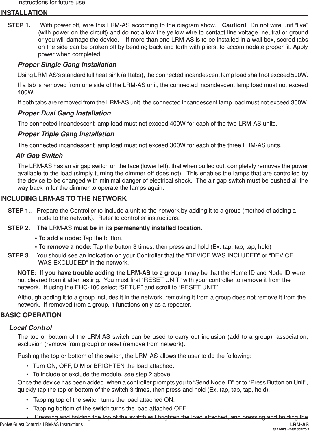 Evolve Guest Controls LRM-AS Instructions  LRM-ASby Evolve Guest Controlsinstructions for future use.INSTALLATION STEP 1.     With power off, wire this LRM-AS according to the diagram show.   Caution!  Do not wire unit “live” (with power on the circuit) and do not allow the yellow wire to contact line voltage, neutral or ground or you will damage the device.    If more than one LRM-AS is to be installed in a wall box, scored tabs on the side can be broken off by bending back and forth with pliers, to accommodate proper ﬁt. Apply power when completed. Proper Single Gang InstallationUsing LRM-AS’s standard full heat-sink (all tabs), the connected incandescent lamp load shall not exceed 500W.If a tab is removed from one side of the LRM-AS unit, the connected incandescent lamp load must not exceed 400W.If both tabs are removed from the LRM-AS unit, the connected incandescent lamp load must not exceed 300W.  Proper Dual Gang InstallationThe connected incandescent lamp load must not exceed 400W for each of the two LRM-AS units.  Proper Triple Gang InstallationThe connected incandescent lamp load must not exceed 300W for each of the three LRM-AS units. Air Gap SwitchThe LRM-AS has an air gap switch on the face (lower left), that when pulled out, completely removes the power available to the load (simply turning the dimmer off does not).  This enables the lamps that are controlled by the device to be changed with minimal danger of electrical shock.  The air gap switch must be pushed all the way back in for the dimmer to operate the lamps again.INCLUDING LRM-AS TO THE NETWORKSTEP 1..   Prepare the Controller to include a unit to the network by adding it to a group (method of adding a node to the network).  Refer to controller instructions.  STEP 2.    The LRM-AS must be in its permanently installed location.  Tap the button.  Tap the button 3 times, then press and hold (Ex. tap, tap, tap, hold)STEP 3.    You should see an indication on your Controller that the “DEVICE WAS INCLUDED” or “DEVICE WAS EXCLUDED” in the network. NOTE:  If you have trouble adding the LRM-AS to a group it may be that the Home ID and Node ID were not cleared from it after testing.  You must ﬁrst “RESET UNIT” with your controller to remove it from the network.  If using the EHC-100 select “SETUP” and scroll to “RESET UNIT” Although adding it to a group includes it in the network, removing it from a group does not remove it from the network.  If removed from a group, it functions only as a repeater.   Local ControlThe top or bottom of the LRM-AS switch can be used to carry out inclusion (add to a group), association, exclusion (remove from group) or reset (remove from network).    Pushing the top or bottom of the switch, the LRM-AS allows the user to do the following:•   Turn ON, OFF, DIM or BRIGHTEN the load attached.•   To include or exclude the module, see step 2 above.Once the device has been added, when a controller prompts you to “Send Node ID” or to “Press Button on Unit”, quickly tap the top or bottom of the switch 3 times, then press and hold (Ex. tap, tap, tap, hold).  •   Tapping top of the switch turns the load attached ON.•   Tapping bottom of the switch turns the load attached OFF.•    Pressing and holding the top of the switch will brighten the load attached, and pressing and holding the 