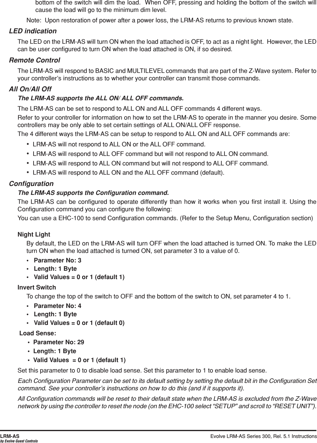 Evolve LRM-AS Series 300, Rel. 5.1 Instructions  LRM-ASby Evolve Guest Controlsbottom of the switch will dim the load.  When OFF, pressing and holding the bottom of the switch will cause the load will go to the minimum dim level. Note:  Upon restoration of power after a power loss, the LRM-AS returns to previous known state.     LED indicationThe LED on the LRM-AS will turn ON when the load attached is OFF, to act as a night light.  However, the LED can be user conﬁgured to turn ON when the load attached is ON, if so desired.Remote ControlThe LRM-AS will respond to BASIC and MULTILEVEL commands that are part of the Z-Wave system. Refer to your controller’s instructions as to whether your controller can transmit those commands.All On/All OffThe LRM-AS supports the ALL ON/ ALL OFF commands.The LRM-AS can be set to respond to ALL ON and ALL OFF commands 4 different ways.Refer to your controller for information on how to set the LRM-AS to operate in the manner you desire. Some controllers may be only able to set certain settings of ALL ON/ALL OFF response.The 4 different ways the LRM-AS can be setup to respond to ALL ON and ALL OFF commands are:•  LRM-AS will not respond to ALL ON or the ALL OFF command.•  LRM-AS will respond to ALL OFF command but will not respond to ALL ON command.•  LRM-AS will respond to ALL ON command but will not respond to ALL OFF command.•  LRM-AS will respond to ALL ON and the ALL OFF command (default).ConﬁgurationThe LRM-AS supports the Conﬁguration command.The LRM-AS can be conﬁgured to operate differently than how it works when you ﬁrst install it. Using the Conﬁguration command you can conﬁgure the following: You can use a EHC-100 to send Conﬁguration commands. (Refer to the Setup Menu, Conﬁguration section) Night LightBy default, the LED on the LRM-AS will turn OFF when the load attached is turned ON. To make the LED turn ON when the load attached is turned ON, set parameter 3 to a value of 0.Invert SwitchTo change the top of the switch to OFF and the bottom of the switch to ON, set parameter 4 to 1.Load Sense:Set this parameter to 0 to disable load sense. Set this parameter to 1 to enable load sense.Each Conﬁguration Parameter can be set to its default setting by setting the default bit in the Conﬁguration Set command. See your controller’s instructions on how to do this (and if it supports it).All Conﬁguration commands will be reset to their default state when the LRM-AS is excluded from the Z-Wave network by using the controller to reset the node (on the EHC-100 select “SETUP” and scroll to “RESET UNIT”). 