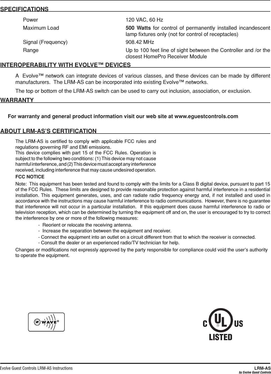 Evolve Guest Controls LRM-AS Instructions  LRM-ASby Evolve Guest ControlsSPECIFICATIONS  Power  120 VAC, 60 HzMaximum Load    for control of permanently installed incandescent lamp ﬁxtures only (not for control of receptacles)Signal (Frequency)  908.42 MHz Range Up to 100 feet line of sight between the Controller and /or the closest HomePro Receiver ModuleA  Evolve™ network can integrate devices of various classes, and these devices can be made by different manufacturers.  The LRM-AS can be incorporated into existing Evolve™ networks.The top or bottom of the LRM-AS switch can be used to carry out inclusion, association, or exclusion.For warranty and general product information visit our web site at www.eguestcontrols.comThe LRM-AS is certiﬁed to comply with applicable FCC rules and regulations governing RF and EMI emissions.  This device complies with part 15 of the FCC Rules. Operation is subject to the following two conditions: (1) This device may not cause harmful interference, and (2) This device must accept any interference received, including interference that may cause undesired operation.FCC NOTICENote:  This equipment has been tested and found to comply with the limits for a Class B digital device, pursuant to part 15 of the FCC Rules.  These limits are designed to provide reasonable protection against harmful interference in a residential installation. This equipment generates, uses, and can radiate radio frequency energy and, if not installed and used in accordance with the instructions may cause harmful interference to radio communications.  However, there is no guarantee that interference will not occur in a particular installation.  If this equipment does cause harmful interference to radio or television reception, which can be determined by turning the equipment off and on, the user is encouraged to try to correct the interference by one or more of the following measures:    -  Reorient or relocate the receiving antenna.-  Increase the separation between the equipment and receiver.  - Connect the equipment into an outlet on a circuit different from that to which the receiver is connected.- Consult the dealer or an experienced radio/TV technician for help.Changes or modiﬁcations not expressly approved by the party responsible for compliance could void the user’s authority to operate the equipment.