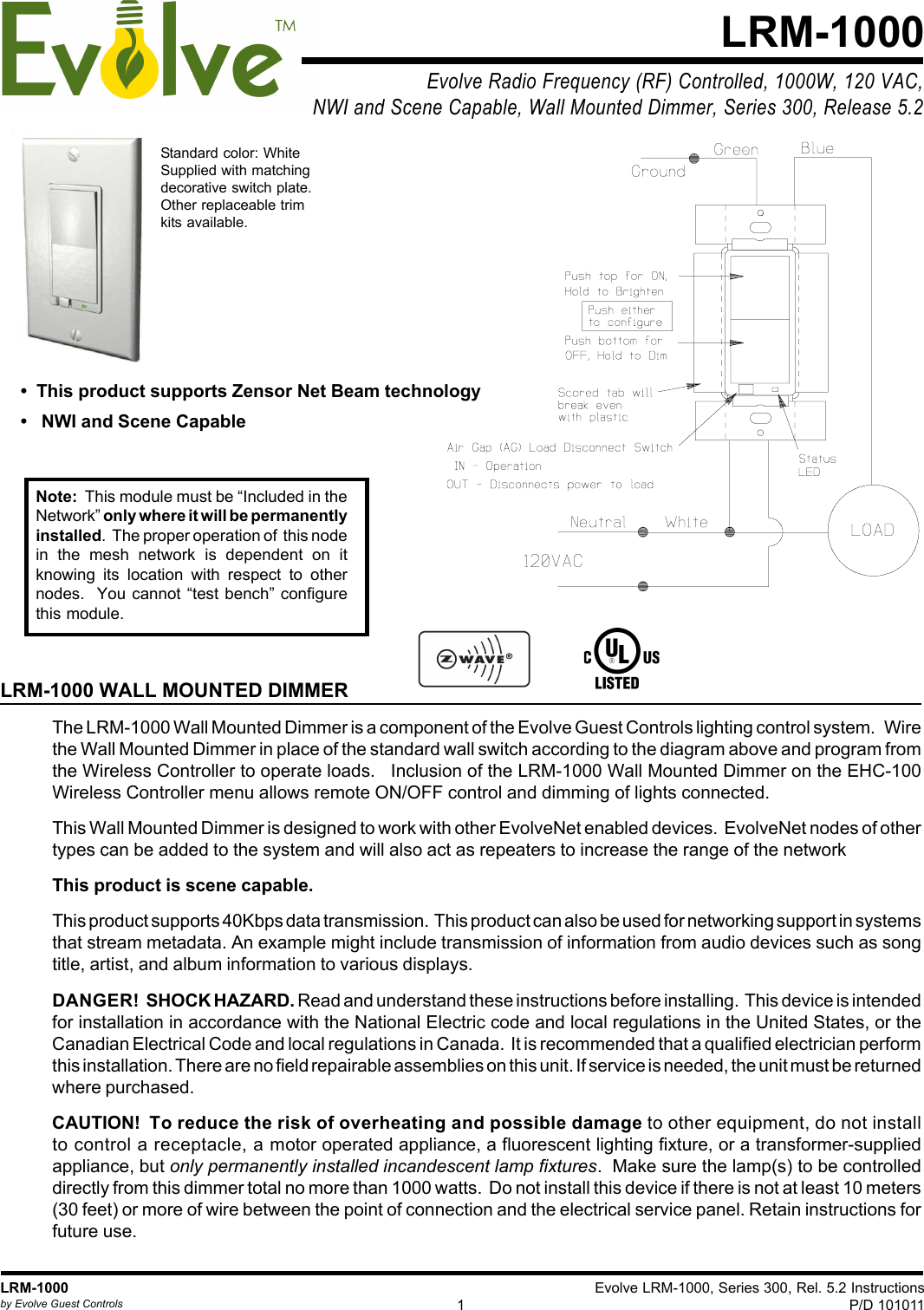 Evolve LRM-1000, Series 300, Rel. 5.2 InstructionsP/D 1010111LRM-1000by Evolve Guest ControlsEvolve Radio Frequency (RF) Controlled, 1000W, 120 VAC,NWI and Scene Capable, Wall Mounted Dimmer, Series 300, Release 5.2LRM-1000LRM-1000 WALL MOUNTED DIMMERThe LRM-1000 Wall Mounted Dimmer is a component of the Evolve Guest Controls lighting control system.   Wirethe Wall Mounted Dimmer in place of the standard wall switch according to the diagram above and program fromthe Wireless Controller to operate loads.   Inclusion of the LRM-1000 Wall Mounted Dimmer on the EHC-100Wireless Controller menu allows remote ON/OFF control and dimming of lights connected.This Wall Mounted Dimmer is designed to work with other EvolveNet enabled devices.  EvolveNet nodes of othertypes can be added to the system and will also act as repeaters to increase the range of the networkThis product is scene capable.This product supports 40Kbps data transmission.  This product can also be used for networking support in systemsthat stream metadata. An example might include transmission of information from audio devices such as songtitle, artist, and album information to various displays.DANGER!  SHOCK HAZARD. Read and understand these instructions before installing.  This device is intendedfor installation in accordance with the National Electric code and local regulations in the United States, or theCanadian Electrical Code and local regulations in Canada.  It is recommended that a qualified electrician performthis installation. There are no field repairable assemblies on this unit. If service is needed, the unit must be returnedwhere purchased.CAUTION!  To reduce the risk of overheating and possible damage to other equipment, do not installto control a receptacle, a motor operated appliance, a fluorescent lighting fixture, or a transformer-suppliedappliance, but only permanently installed incandescent lamp fixtures.  Make sure the lamp(s) to be controlleddirectly from this dimmer total no more than 1000 watts.  Do not install this device if there is not at least 10 meters(30 feet) or more of wire between the point of connection and the electrical service panel. Retain instructions forfuture use.Standard color: WhiteSupplied with matchingdecorative switch plate.Other replaceable trimkits available.Note:  This module must be “Included in theNetwork” only where it will be permanentlyinstalled.  The proper operation of  this nodein the mesh network is dependent on itknowing its location with respect to othernodes.  You cannot “test bench” configurethis module.•  This product supports Zensor Net Beam technology•   NWI and Scene Capable