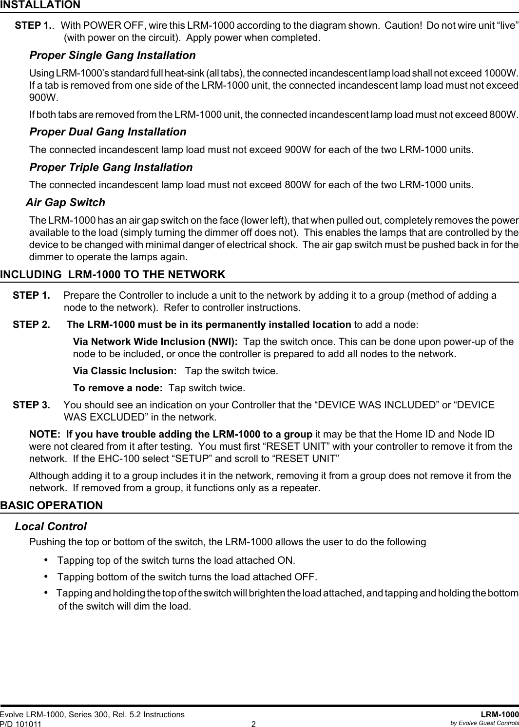 Evolve LRM-1000, Series 300, Rel. 5.2 InstructionsP/D 101011LRM-1000by Evolve Guest Controls2INSTALLATION STEP 1..   With POWER OFF, wire this LRM-1000 according to the diagram shown.  Caution!  Do not wire unit “live”(with power on the circuit).  Apply power when completed.Proper Single Gang InstallationUsing LRM-1000’s standard full heat-sink (all tabs), the connected incandescent lamp load shall not exceed 1000W.If a tab is removed from one side of the LRM-1000 unit, the connected incandescent lamp load must not exceed900W.If both tabs are removed from the LRM-1000 unit, the connected incandescent lamp load must not exceed 800W.Proper Dual Gang InstallationThe connected incandescent lamp load must not exceed 900W for each of the two LRM-1000 units.Proper Triple Gang InstallationThe connected incandescent lamp load must not exceed 800W for each of the two LRM-1000 units.Air Gap SwitchThe LRM-1000 has an air gap switch on the face (lower left), that when pulled out, completely removes the poweravailable to the load (simply turning the dimmer off does not).  This enables the lamps that are controlled by thedevice to be changed with minimal danger of electrical shock.  The air gap switch must be pushed back in for thedimmer to operate the lamps again.INCLUDING  LRM-1000 TO THE NETWORKSTEP 1.     Prepare the Controller to include a unit to the network by adding it to a group (method of adding anode to the network).  Refer to controller instructions.STEP 2.      The LRM-1000 must be in its permanently installed location to add a node:Via Network Wide Inclusion (NWI):  Tap the switch once. This can be done upon power-up of thenode to be included, or once the controller is prepared to add all nodes to the network.Via Classic Inclusion:   Tap the switch twice.To remove a node:  Tap switch twice.STEP 3.     You should see an indication on your Controller that the “DEVICE WAS INCLUDED” or “DEVICEWAS EXCLUDED” in the network.NOTE:  If you have trouble adding the LRM-1000 to a group it may be that the Home ID and Node IDwere not cleared from it after testing.  You must first “RESET UNIT” with your controller to remove it from thenetwork.  If the EHC-100 select “SETUP” and scroll to “RESET UNIT”Although adding it to a group includes it in the network, removing it from a group does not remove it from thenetwork.  If removed from a group, it functions only as a repeater.BASIC OPERATIONLocal ControlPushing the top or bottom of the switch, the LRM-1000 allows the user to do the following• Tapping top of the switch turns the load attached ON.• Tapping bottom of the switch turns the load attached OFF.• Tapping and holding the top of the switch will brighten the load attached, and tapping and holding the bottomof the switch will dim the load.