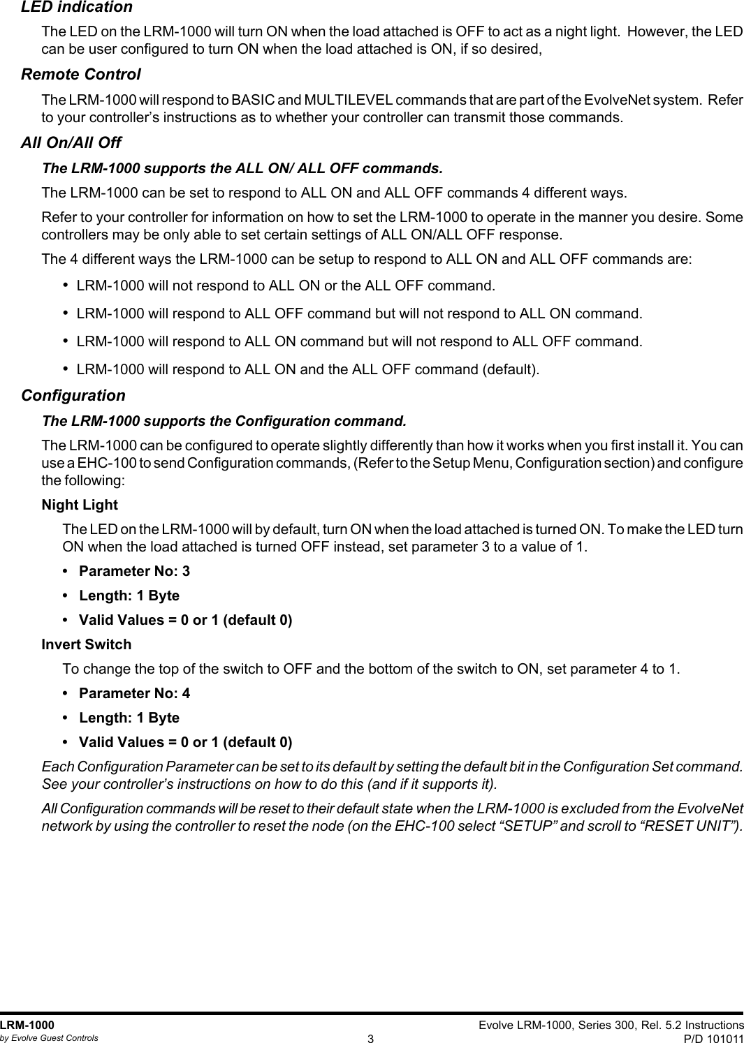 Evolve LRM-1000, Series 300, Rel. 5.2 InstructionsP/D 1010113LRM-1000by Evolve Guest ControlsLED indicationThe LED on the LRM-1000 will turn ON when the load attached is OFF to act as a night light.  However, the LEDcan be user configured to turn ON when the load attached is ON, if so desired,Remote ControlThe LRM-1000 will respond to BASIC and MULTILEVEL commands that are part of the EvolveNet system.  Referto your controller’s instructions as to whether your controller can transmit those commands.All On/All OffThe LRM-1000 supports the ALL ON/ ALL OFF commands.The LRM-1000 can be set to respond to ALL ON and ALL OFF commands 4 different ways.Refer to your controller for information on how to set the LRM-1000 to operate in the manner you desire. Somecontrollers may be only able to set certain settings of ALL ON/ALL OFF response.The 4 different ways the LRM-1000 can be setup to respond to ALL ON and ALL OFF commands are:•  LRM-1000 will not respond to ALL ON or the ALL OFF command.•  LRM-1000 will respond to ALL OFF command but will not respond to ALL ON command.•  LRM-1000 will respond to ALL ON command but will not respond to ALL OFF command.•  LRM-1000 will respond to ALL ON and the ALL OFF command (default).ConfigurationThe LRM-1000 supports the Configuration command.The LRM-1000 can be configured to operate slightly differently than how it works when you first install it. You canuse a EHC-100 to send Configuration commands, (Refer to the Setup Menu, Configuration section) and configurethe following:Night LightThe LED on the LRM-1000 will by default, turn ON when the load attached is turned ON. To make the LED turnON when the load attached is turned OFF instead, set parameter 3 to a value of 1.•   Parameter No: 3•   Length: 1 Byte•   Valid Values = 0 or 1 (default 0)Invert SwitchTo change the top of the switch to OFF and the bottom of the switch to ON, set parameter 4 to 1.•   Parameter No: 4•   Length: 1 Byte•   Valid Values = 0 or 1 (default 0)Each Configuration Parameter can be set to its default by setting the default bit in the Configuration Set command.See your controller’s instructions on how to do this (and if it supports it).All Configuration commands will be reset to their default state when the LRM-1000 is excluded from the EvolveNetnetwork by using the controller to reset the node (on the EHC-100 select “SETUP” and scroll to “RESET UNIT”).