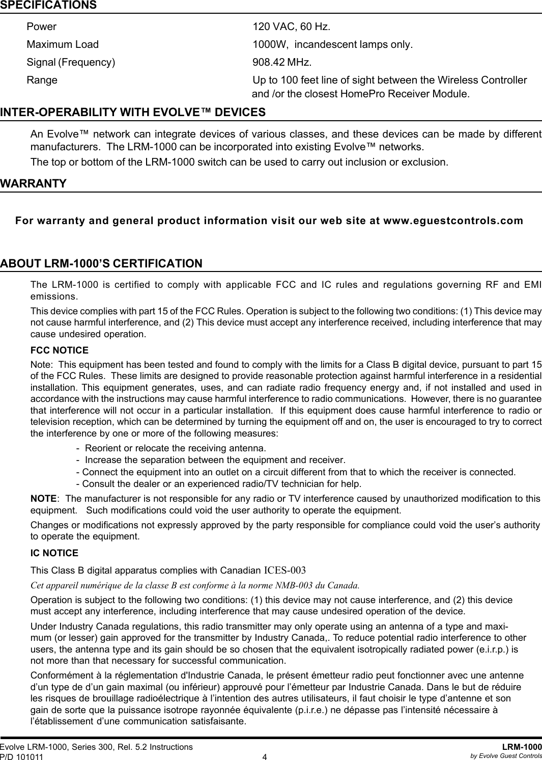 Evolve LRM-1000, Series 300, Rel. 5.2 InstructionsP/D 101011LRM-1000by Evolve Guest Controls4SPECIFICATIONSPower 120 VAC, 60 Hz.Maximum Load 1000W,  incandescent lamps only.Signal (Frequency) 908.42 MHz.Range Up to 100 feet line of sight between the Wireless Controllerand /or the closest HomePro Receiver Module.INTER-OPERABILITY WITH EVOLVE™ DEVICESAn Evolve™ network can integrate devices of various classes, and these devices can be made by differentmanufacturers.  The LRM-1000 can be incorporated into existing Evolve™ networks.The top or bottom of the LRM-1000 switch can be used to carry out inclusion or exclusion.WARRANTYFor warranty and general product information visit our web site at www.eguestcontrols.comABOUT LRM-1000’S CERTIFICATIONThe LRM-1000 is certified to comply with applicable FCC and IC rules and regulations governing RF and EMIemissions.This device complies with part 15 of the FCC Rules. Operation is subject to the following two conditions: (1) This device maynot cause harmful interference, and (2) This device must accept any interference received, including interference that maycause undesired operation.FCC NOTICENote:  This equipment has been tested and found to comply with the limits for a Class B digital device, pursuant to part 15of the FCC Rules.  These limits are designed to provide reasonable protection against harmful interference in a residentialinstallation. This equipment generates, uses, and can radiate radio frequency energy and, if not installed and used inaccordance with the instructions may cause harmful interference to radio communications.  However, there is no guaranteethat interference will not occur in a particular installation.  If this equipment does cause harmful interference to radio ortelevision reception, which can be determined by turning the equipment off and on, the user is encouraged to try to correctthe interference by one or more of the following measures:-  Reorient or relocate the receiving antenna.-  Increase the separation between the equipment and receiver.- Connect the equipment into an outlet on a circuit different from that to which the receiver is connected.- Consult the dealer or an experienced radio/TV technician for help.NOTE:  The manufacturer is not responsible for any radio or TV interference caused by unauthorized modification to thisequipment.   Such modifications could void the user authority to operate the equipment.Changes or modifications not expressly approved by the party responsible for compliance could void the user’s authorityto operate the equipment.IC NOTICEThis Class B digital apparatus complies with Canadian ICES-003Cet appareil numérique de la classe B est conforme à la norme NMB-003 du Canada.Operation is subject to the following two conditions: (1) this device may not cause interference, and (2) this devicemust accept any interference, including interference that may cause undesired operation of the device.Under Industry Canada regulations, this radio transmitter may only operate using an antenna of a type and maxi-mum (or lesser) gain approved for the transmitter by Industry Canada,. To reduce potential radio interference to otherusers, the antenna type and its gain should be so chosen that the equivalent isotropically radiated power (e.i.r.p.) isnot more than that necessary for successful communication.Conformément à la réglementation d&apos;Industrie Canada, le présent émetteur radio peut fonctionner avec une antenned’un type de d’un gain maximal (ou inférieur) approuvé pour l’émetteur par Industrie Canada. Dans le but de réduireles risques de brouillage radioélectrique à l’intention des autres utilisateurs, il faut choisir le type d’antenne et songain de sorte que la puissance isotrope rayonnée équivalente (p.i.r.e.) ne dépasse pas l’intensité nécessaire àl’établissement d’une communication satisfaisante.