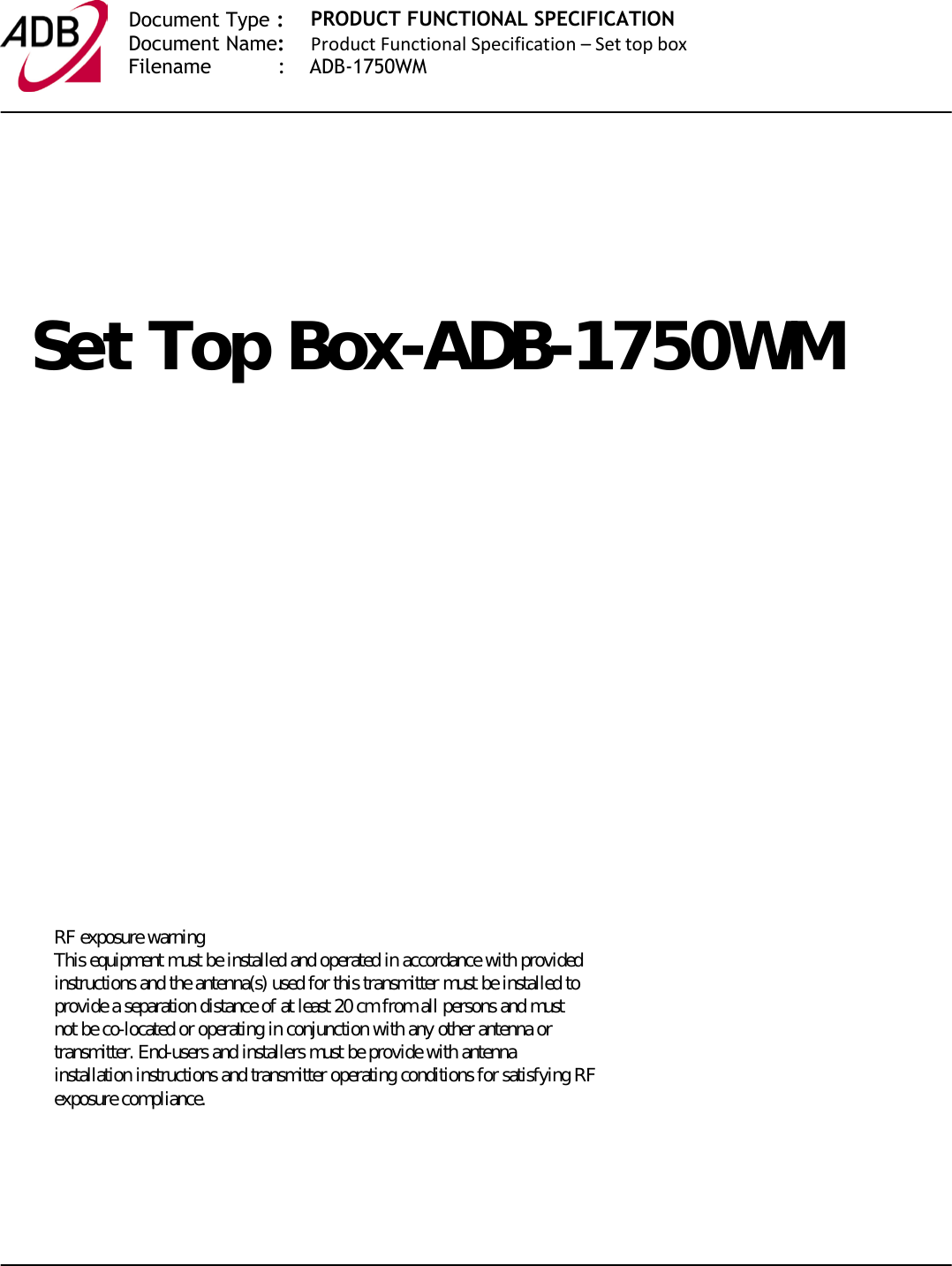   Document Type :  Document Name:  Filename           :    ADB-1750WMPRODUCT FUNCTIONAL SPECIFICATION Product Functional Specification – Set top box                    .    6HW7RS%R[$&apos;%:0   RF exposure warning This equipment must be installed and operated in accordance with provided instructions and the antenna(s) used for this transmitter must be installed to provide a separation distance of at least 20 cm from all persons and must not be co-located or operating in conjunction with any other antenna or transmitter. End-users and installers must be provide with antenna installation instructions and transmitter operating conditions for satisfying RF exposure compliance.