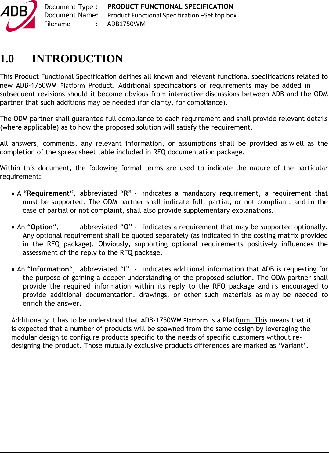   Document Type :  Document Name:   PRODUCT FUNCTIONAL SPECIFICATION Product Functional Specification –Set top box                            Filename                :      ADB1750WM    1.0 INTRODUCTION This Product Functional Specification defines all known and relevant functional specifications related to new  ADB-1750WM Platform Product. Additional specifications or requirements may be added in subsequent revisions should it become obvious from interactive discussions between ADB and the ODM partner that such additions may be needed (for clarity, for compliance). The ODM partner shall guarantee full compliance to each requirement and shall provide relevant details (where applicable) as to how the proposed solution will satisfy the requirement. All answers, comments, any relevant information, or assumptions shall be provided as w ell as the completion of the spreadsheet table included in RFQ documentation package.  Within this document, the following formal terms are used to indicate the nature of the particular requirement: • A “Requirement“,  abbreviated  “R” -  indicates a mandatory requirement, a requirement that must be supported. The ODM partner shall indicate full, partial, or not compliant, and i n the case of partial or not complaint, shall also provide supplementary explanations. • An “Option“, abbreviated “O” -  indicates a requirement that may be supported optionally. Any optional requirement shall be quoted separately (as indicated in the costing matrix provided in the RFQ package). Obviously, supporting optional requirements positively influences the assessment of the reply to the RFQ package.  • An “Information“, abbreviated “I”  -  indicates additional information that ADB is requesting for the purpose of gaining a deeper understanding of the proposed solution. The ODM partner shall provide the required information within its reply to the RFQ package and i s encouraged to provide additional documentation, drawings, or other such materials as m ay be needed to enrich the answer. Additionally it has to be understood that ADB-1750WM Platform is a Platform. This means that it is expected that a number of products will be spawned from the same design by leveraging the modular design to configure products specific to the needs of specific customers without re-designing the product. Those mutually exclusive products differences are marked as ‘Variant’.