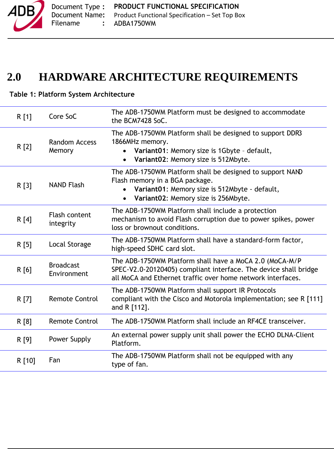   Document Type :  Document Name:  Filename : PRODUCT FUNCTIONAL SPECIFICATION Product Functional Specification – Set Top Box ADBA1750WM     2.0 HARDWARE ARCHITECTURE REQUIREMENTS Table 1: Platform System Architecture R [1]  Core SoC The ADB-1750WM Platform must be designed to accommodate the BCM7428 SoC. R [2]  Random Access Memory The ADB-1750WM Platform shall be designed to support DDR3 1866MHz memory. • Variant01: Memory size is 1Gbyte – default, • Variant02: Memory size is 512Mbyte. R [3]  NAND Flash The ADB-1750WM Platform shall be designed to support NAND Flash memory in a BGA package. • Variant01: Memory size is 512Mbyte - default, • Variant02: Memory size is 256Mbyte. R [4]  Flash content integrity The ADB-1750WM Platform shall include a protection mechanism to avoid Flash corruption due to power spikes, power loss or brownout conditions. R [5]  Local Storage The ADB-1750WM Platform shall have a standard-form factor, high-speed SDHC card slot. R [6]  Broadcast Environment The ADB-1750WM Platform shall have a MoCA 2.0 (MoCA-M/P-SPEC-V2.0-20120405) compliant interface. The device shall bridge all MoCA and Ethernet traffic over home network interfaces. R [7]  Remote Control The ADB-1750WM Platform shall support IR Protocols compliant with the Cisco and Motorola implementation; see R [111] and R [112]. R [8]  Remote Control The ADB-1750WM Platform shall include an RF4CE transceiver. R [9]  Power Supply An external power supply unit shall power the ECHO DLNA-Client Platform. R [10]  Fan The ADB-1750WM Platform shall not be equipped with any type of fan.   