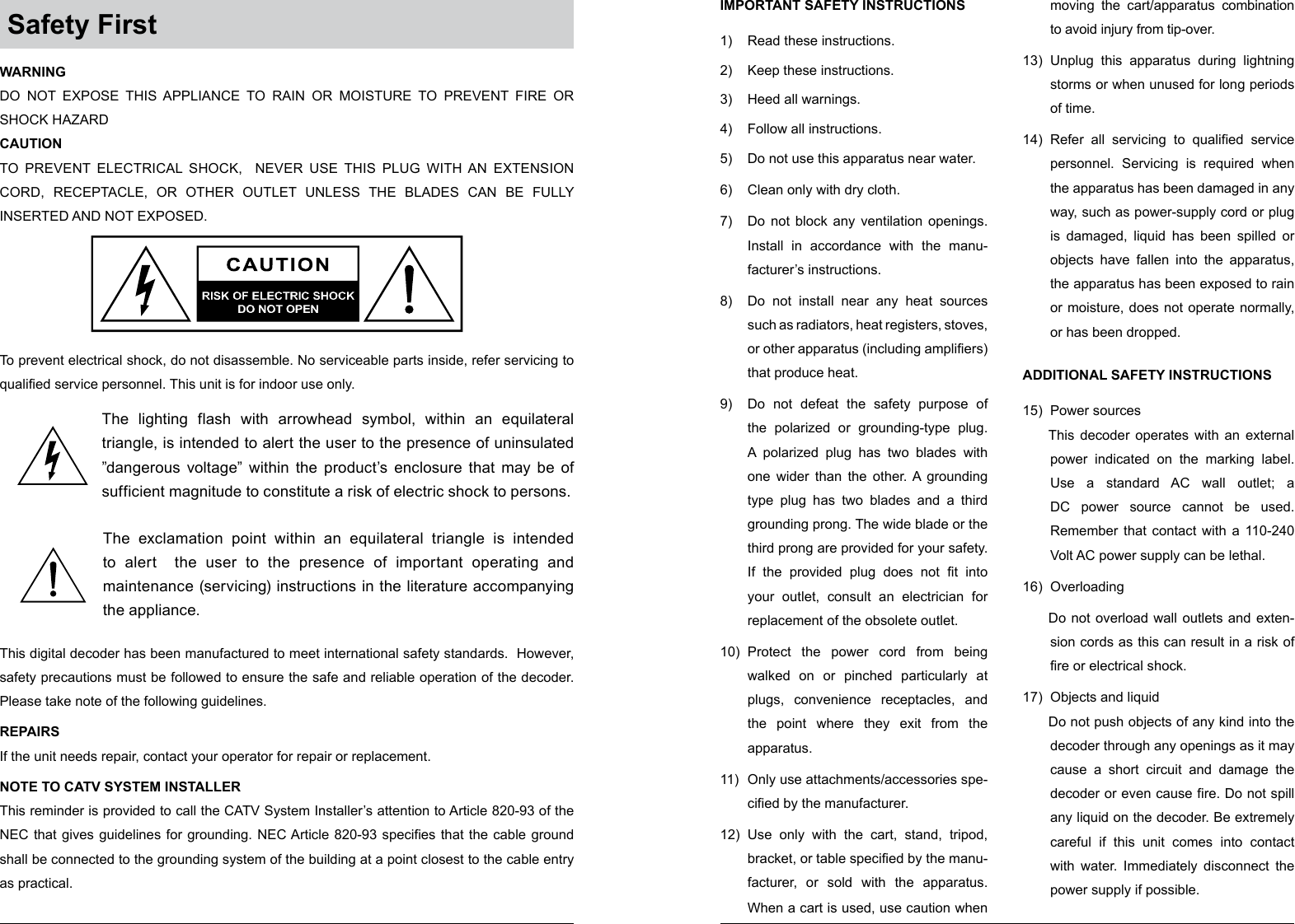  Safety First IMPORTANT SAFETY INSTRUCTIONS 1)  Read these instructions. 2)  Keep these instructions. 3)  Heed all warnings. 4)  Follow all instructions. 5)  Do not use this apparatus near water. 6)  Clean only with dry cloth. 7)  Do not block any ventilation openings. Install in accordance with the manu-facturer’s instructions. 8)  Do not install near any heat sources such as radiators, heat registers, stoves, or other apparatus (including amplifiers) that produce heat. 9)  Do not defeat the safety purpose of the polarized or grounding-type plug. A polarized plug has two blades with one wider than the other. A grounding type plug has two blades and a third grounding prong. The wide blade or the third prong are provided for your safety. If the provided plug does not fit into your outlet, consult an electrician for replacement of the obsolete outlet. 10)  Protect the power cord from being walked on or pinched particularly at plugs, convenience receptacles, and the point where they exit from the apparatus. 11)  Only use attachments/accessories spe-cified by the manufacturer. 12)  Use only with the cart, stand, tripod, bracket, or table specified by the manu-facturer, or sold with the apparatus. When a cart is used, use caution when moving the cart/apparatus combination to avoid injury from tip-over. 13)  Unplug this apparatus during lightning storms or when unused for long periods of time. 14)  Refer all servicing to qualified service personnel. Servicing is required when the apparatus has been damaged in any way, such as power-supply cord or plug is damaged, liquid has been spilled or objects have fallen into the apparatus, the apparatus has been exposed to rain or moisture, does not operate normally, or has been dropped. ADDITIONAL SAFETY INSTRUCTIONS 15)  Power sources This decoder operates with an external power indicated on the marking label. Use a standard AC wall outlet; a DC power source cannot be used. Remember that contact with a 110-240 Volt AC power supply can be lethal. 16) Overloading Do not overload wall outlets and exten-sion cords as this can result in a risk of fire or electrical shock. 17)  Objects and liquid Do not push objects of any kind into the decoder through any openings as it may cause a short circuit and damage the decoder or even cause fire. Do not spill any liquid on the decoder. Be extremely careful if this unit comes into contact with water. Immediately disconnect the power supply if possible. WARNING DO NOT EXPOSE THIS APPLIANCE TO RAIN OR MOISTURE TO PREVENT FIRE OR SHOCK HAZARD CAUTION TO PREVENT ELECTRICAL SHOCK,  NEVER USE THIS PLUG WITH AN EXTENSION CORD, RECEPTACLE, OR OTHER OUTLET UNLESS THE BLADES CAN BE FULLY INSERTED AND NOT EXPOSED. To prevent electrical shock, do not disassemble. No serviceable parts inside, refer servicing to qualified service personnel. This unit is for indoor use only. The exclamation point within an equilateral triangle is intended to alert  the user to the presence of important operating and maintenance (servicing) instructions in the literature accompanying the appliance. The lighting flash with arrowhead symbol, within an equilateral triangle, is intended to alert the user to the presence of uninsulated ”dangerous voltage” within the product’s enclosure that may be of sufficient magnitude to constitute a risk of electric shock to persons. This digital decoder has been manufactured to meet international safety standards.  However, safety precautions must be followed to ensure the safe and reliable operation of the decoder. Please take note of the following guidelines. REPAIRS If the unit needs repair, contact your operator for repair or replacement. NOTE TO CATV SYSTEM INSTALLER This reminder is provided to call the CATV System Installer’s attention to Article 820-93 of the NEC that gives guidelines for grounding. NEC Article 820-93 specifies that the cable ground shall be connected to the grounding system of the building at a point closest to the cable entry as practical. 