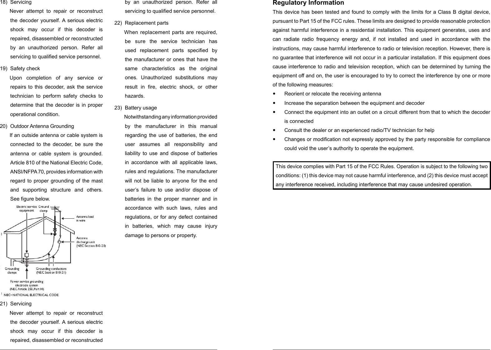 18) Servicing Never attempt to repair or reconstruct the decoder yourself. A serious electric shock may occur if this decoder is repaired, disassembled or reconstructed by an unauthorized person. Refer all servicing to qualified service personnel. 19)  Safety check Upon completion of any service or repairs to this decoder, ask the service technician to perform safety checks to determine that the decoder is in proper operational condition. 20)  Outdoor Antenna Grounding If an outside antenna or cable system is connected to the decoder, be sure the antenna or cable system is grounded. Article 810 of the National Electric Code, ANSI/NFPA 70, provides information with regard to proper grounding of the mast and supporting structure and others. See figure below. 21)  Servicing Never attempt to repair or reconstruct the decoder yourself. A serious electric shock may occur if this decoder is repaired, disassembled or reconstructed by an unauthorized person. Refer all servicing to qualified service personnel. 22)  Replacement parts When replacement parts are required, be sure the service technician has used replacement parts specified by the manufacturer or ones that have the same characteristics as the original ones. Unauthorized substitutions may result in fire, electric shock, or other hazards. 23)  Battery usage Notwithstanding any information provided by the manufacturer in this manual regarding the use of batteries, the end user assumes all responsibility and liability to use and dispose of batteries in accordance with all applicable laws, rules and regulations. The manufacturer will not be liable to anyone for the end user’s failure to use and/or dispose of batteries in the proper manner and in accordance with such laws, rules and regulations, or for any defect contained in batteries, which may cause injury damage to persons or property. Regulatory Information This device has been tested and found to comply with the limits for a Class B digital device, pursuant to Part 15 of the FCC rules. These limits are designed to provide reasonable protection against harmful interference in a residential installation. This equipment generates, uses and can radiate radio frequency energy and, if not installed and used in accordance with the instructions, may cause harmful interference to radio or television reception. However, there is no guarantee that interference will not occur in a particular installation. If this equipment does cause interference to radio and television reception, which can be determined by turning the equipment off and on, the user is encouraged to try to correct the interference by one or more of the following measures: yReorient or relocate the receiving antenna yIncrease the separation between the equipment and decoder yConnect the equipment into an outlet on a circuit different from that to which the decoder is connected yConsult the dealer or an experienced radio/TV technician for help yChanges or modification not expressly approved by the party responsible for compliance could void the user’s authority to operate the equipment. This device complies with Part 15 of the FCC Rules. Operation is subject to the following two conditions: (1) this device may not cause harmful interference, and (2) this device must accept any interference received, including interference that may cause undesired operation. 