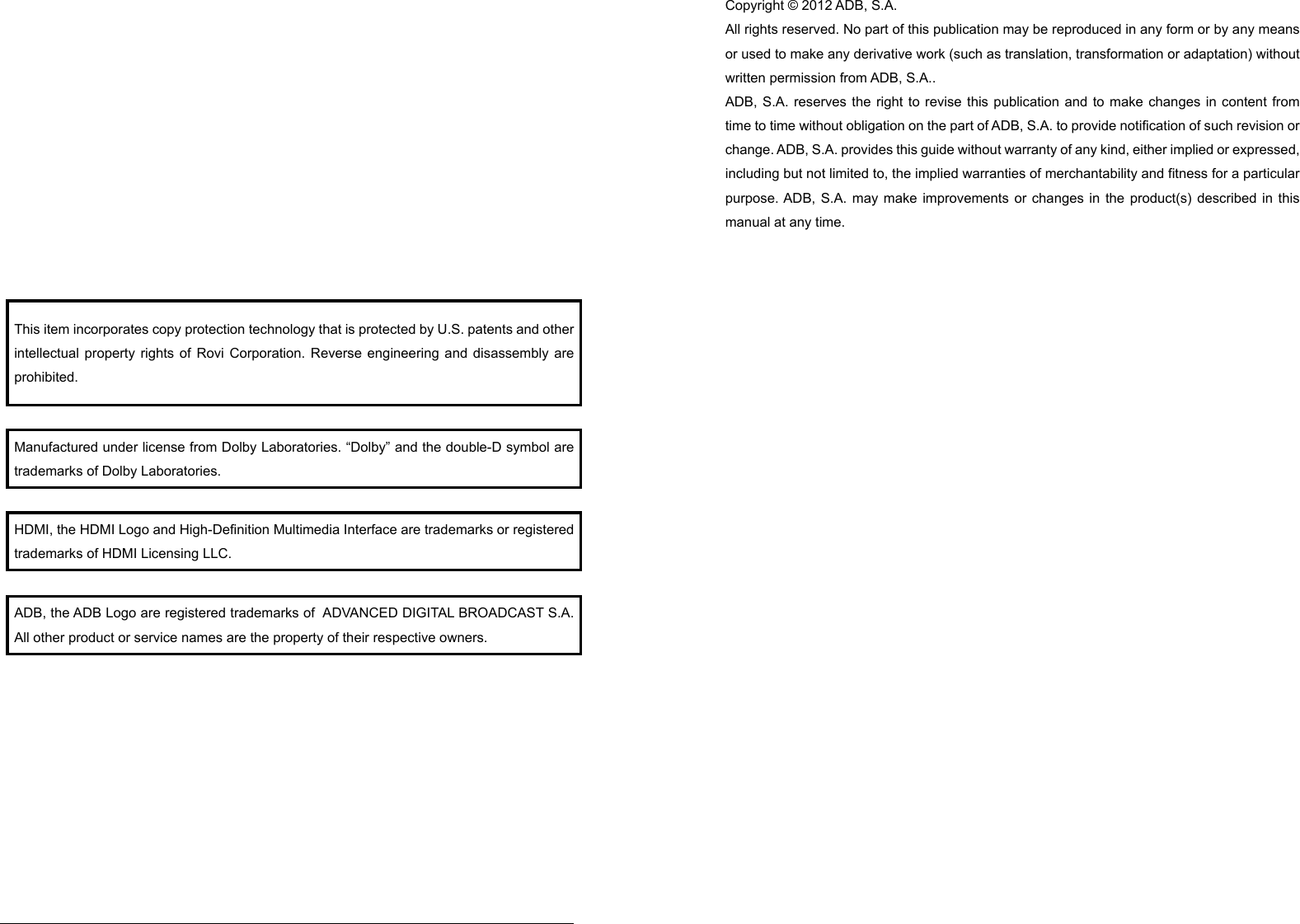 This item incorporates copy protection technology that is protected by U.S. patents and other intellectual property rights of Rovi Corporation. Reverse engineering and disassembly are prohibited. Manufactured under license from Dolby Laboratories. “Dolby” and the double-D symbol are trademarks of Dolby Laboratories. HDMI, the HDMI Logo and High-Definition Multimedia Interface are trademarks or registered trademarks of HDMI Licensing LLC. ADB, the ADB Logo are registered trademarks of  ADVANCED DIGITAL BROADCAST S.A. All other product or service names are the property of their respective owners. Copyright © 2012 ADB, S.A. All rights reserved. No part of this publication may be reproduced in any form or by any means or used to make any derivative work (such as translation, transformation or adaptation) without written permission from ADB, S.A.. ADB, S.A. reserves the right to revise this publication and to make changes in content from time to time without obligation on the part of ADB, S.A. to provide notification of such revision or change. ADB, S.A. provides this guide without warranty of any kind, either implied or expressed, including but not limited to, the implied warranties of merchantability and fitness for a particular purpose. ADB, S.A. may make improvements or changes in the product(s) described in this manual at any time. Declaration of Conformity According to 47 CFR, Parts 2 and 15 for Class B Personal Computers and Peripherals; and/or CPU Boards and Power Supplies used with Class B Personal Computers, ADB, S.A., declares under sole responsibility that the product identifies with 47 CFR Part 2 and 15 of the FCC Rules as a Class B digital device. Each product marketed is identical to the representative unit tested and found to be compliant with the standards. Records maintained continue to reflect the equipment being produced can be expected to be within the variation accepted, due to quantity production and testing on a statistical basis as required by 47 CFR 2.909. Operation is subject to the following condition: This device must accept any interference received, including interference that may cause undesired operation. The above named party is responsible for ensuring that the equipment complies with the standards of 47 CFR, Paragraphs 15.101 to 15.109. 