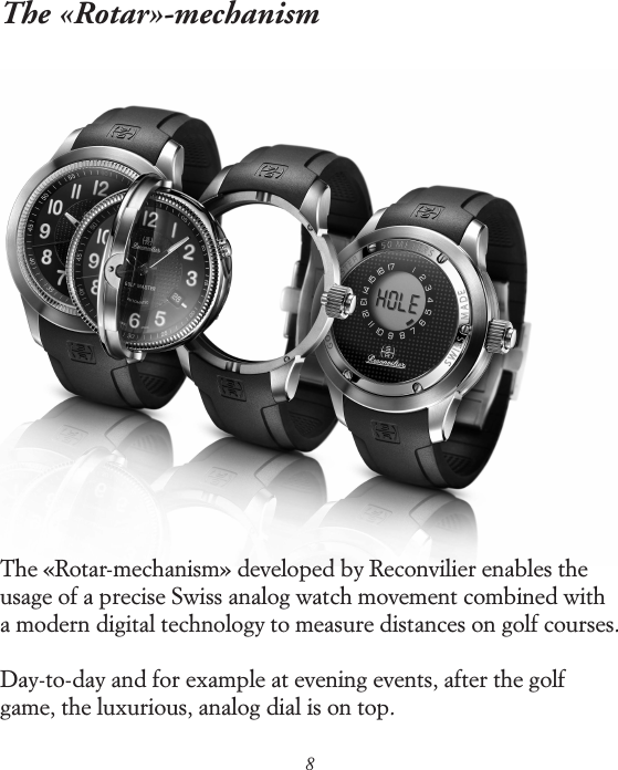 8The &laquo;Rotar&raquo;-mechanismThe &laquo;Rotar-mechanism&raquo; developed by Reconvilier enables the usage of a precise Swiss analog watch movement combined with a modern digital technology to measure distances on golf courses.Day-to-day and for example at evening events, after the golf game, the luxurious, analog dial is on top.