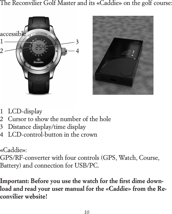 101234The Reconvilier Golf Master and its &laquo;Caddie&raquo; on the golf course:accessible1    LCD-display 2    Cursor to show the number of the hole 3    Distance display/time display 4    LCD-control-button in the crown&laquo;Caddie&raquo;: GPS/RF-converter with four controls (GPS, Watch, Course, Battery) and connection for USB/PC.Important: Before you use the watch for the ﬁrst dime down- load and read your user manual for the &laquo;Caddie&raquo; from the Re-convilier website!