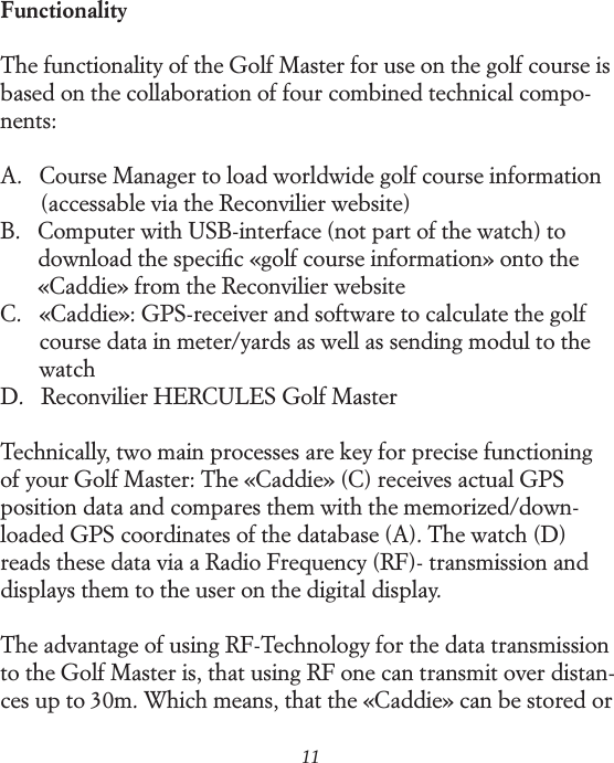 11FunctionalityThe functionality of the Golf Master for use on the golf course is based on the collaboration of four combined technical compo-nents:A.   Course Manager to load worldwide golf course information            (accessable via the Reconvilier website)B.    Computer with USB-interface (not part of the watch) to          download the speciﬁc &laquo;golf course information&raquo; onto the          &laquo;Caddie&raquo; from the Reconvilier websiteC.    &laquo;Caddie&raquo;: GPS-receiver and software to calculate the golf          course data in meter/yards as well as sending modul to the          watchD.    Reconvilier HERCULES Golf MasterTechnically, two main processes are key for precise functioning  of your Golf Master: The &laquo;Caddie&raquo; (C) receives actual GPS  position data and compares them with the memorized/down- loaded GPS coordinates of the database (A). The watch (D) reads these data via a Radio Frequency (RF)- transmission and displays them to the user on the digital display.The advantage of using RF-Technology for the data transmission to the Golf Master is, that using RF one can transmit over distan-ces up to 30m. Which means, that the &laquo;Caddie&raquo; can be stored or 