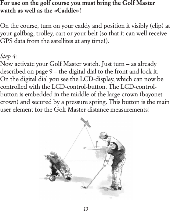 13For use on the golf course you must bring the Golf Master watch as well as the &laquo;Caddie&raquo;!On the course, turn on your caddy and position it visibly (clip) at your golfbag, trolley, cart or your belt (so that it can well receive GPS data from the satellites at any time!).Step 4:Now activate your Golf Master watch. Just turn &ndash; as already described on page 9 &ndash; the digital dial to the front and lock it.  On the digital dial you see the LCD-display, which can now be controlled with the LCD-control-button. The LCD-control-button is embedded in the middle of the large crown (bayonet crown) and secured by a pressure spring. This button is the main user element for the Golf Master distance measurements!