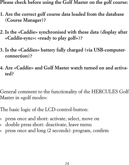 14Please check before using the Golf Master on the golf course:1.  Are the correct golf course data loaded from the database    (Course Manager)?2.  Is the &laquo;Caddie&raquo; synchronised with these data (display after    &laquo;Caddie-sync&raquo;: &laquo;ready to play golf&raquo;)?3.  Is the &laquo;Caddies&raquo; battery fully charged (via USB-computer-connection)?4.  Are &laquo;Caddie&raquo; and Golf Master watch turned on and activa-ted? General comment to the functionality of the HERCULES Golf Master in &laquo;golf mode&raquo;:The basic logic of the LCD-control-button:&rsaquo;   press once and short: activate, select, move on &rsaquo;   double press short: deactivate, leave menu &rsaquo;   press once and long (2 seconds): program, conﬁrm