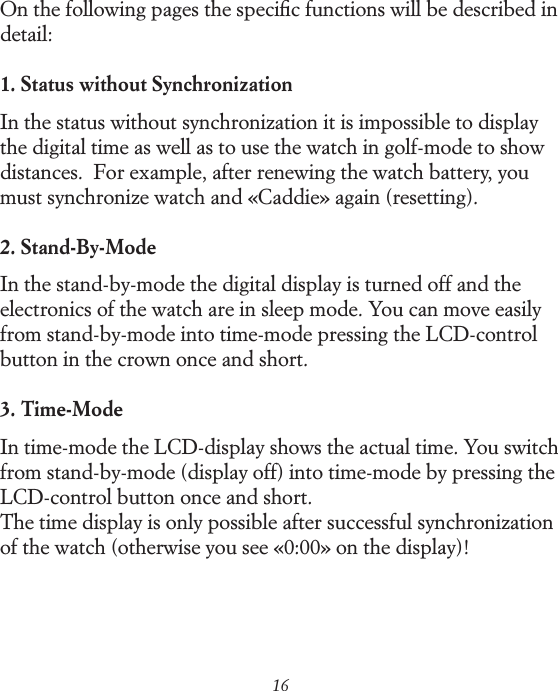 16On the following pages the speciﬁc functions will be described in detail:1. Status without SynchronizationIn the status without synchronization it is impossible to display the digital time as well as to use the watch in golf-mode to show distances.  For example, after renewing the watch battery, you must synchronize watch and &laquo;Caddie&raquo; again (resetting).2. Stand-By-ModeIn the stand-by-mode the digital display is turned off and the electronics of the watch are in sleep mode. You can move easily from stand-by-mode into time-mode pressing the LCD-control button in the crown once and short.3. Time-ModeIn time-mode the LCD-display shows the actual time. You switch from stand-by-mode (display off) into time-mode by pressing the LCD-control button once and short. The time display is only possible after successful synchronization of the watch (otherwise you see &laquo;0:00&raquo; on the display)!