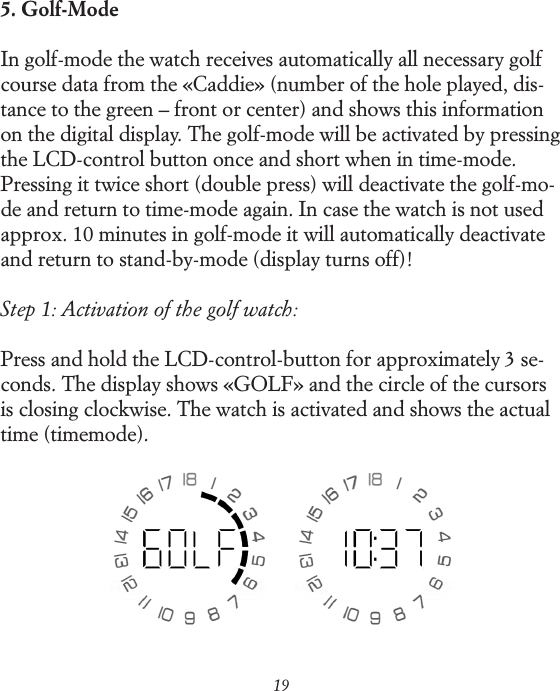 195. Golf-ModeIn golf-mode the watch receives automatically all necessary golf course data from the &laquo;Caddie&raquo; (number of the hole played, dis-tance to the green &ndash; front or center) and shows this information on the digital display. The golf-mode will be activated by pressing the LCD-control button once and short when in time-mode. Pressing it twice short (double press) will deactivate the golf-mo-de and return to time-mode again. In case the watch is not used approx. 10 minutes in golf-mode it will automatically deactivate and return to stand-by-mode (display turns off)!Step 1: Activation of the golf watch:Press and hold the LCD-control-button for approximately 3 se-conds. The display shows &laquo;GOLF&raquo; and the circle of the cursors is closing clockwise. The watch is activated and shows the actual time (time mode).