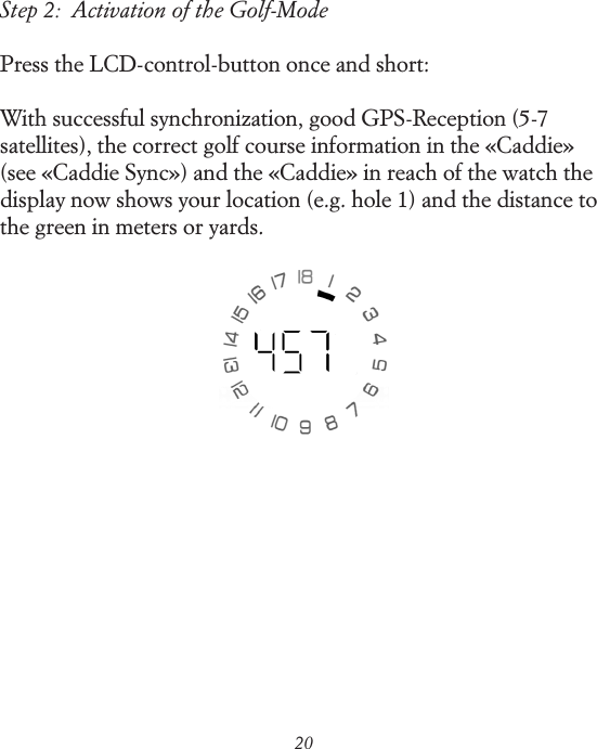 20Step 2:  Activation of the Golf-ModePress the LCD-control-button once and short:With successful synchronization, good GPS-Reception (5-7 satellites), the correct golf course information in the &laquo;Caddie&raquo; (see &laquo;Caddie Sync&raquo;) and the &laquo;Caddie&raquo; in reach of the watch the display now shows your location (e.g. hole 1) and the distance to the green in meters or yards.